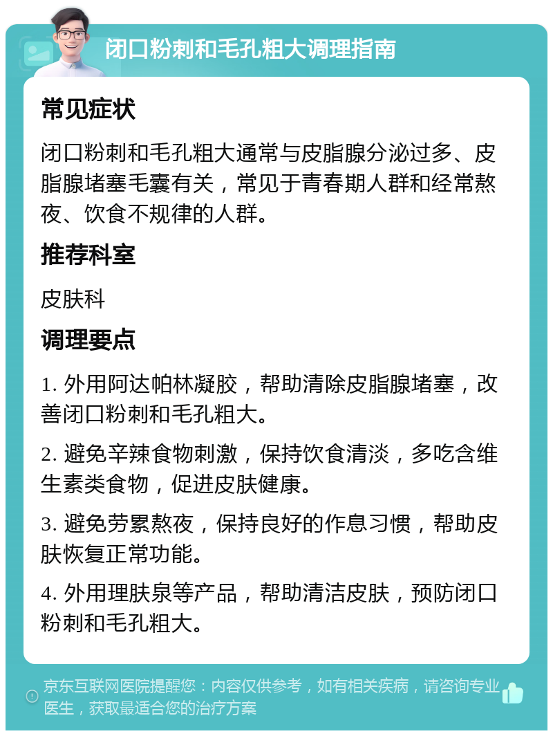 闭口粉刺和毛孔粗大调理指南 常见症状 闭口粉刺和毛孔粗大通常与皮脂腺分泌过多、皮脂腺堵塞毛囊有关，常见于青春期人群和经常熬夜、饮食不规律的人群。 推荐科室 皮肤科 调理要点 1. 外用阿达帕林凝胶，帮助清除皮脂腺堵塞，改善闭口粉刺和毛孔粗大。 2. 避免辛辣食物刺激，保持饮食清淡，多吃含维生素类食物，促进皮肤健康。 3. 避免劳累熬夜，保持良好的作息习惯，帮助皮肤恢复正常功能。 4. 外用理肤泉等产品，帮助清洁皮肤，预防闭口粉刺和毛孔粗大。