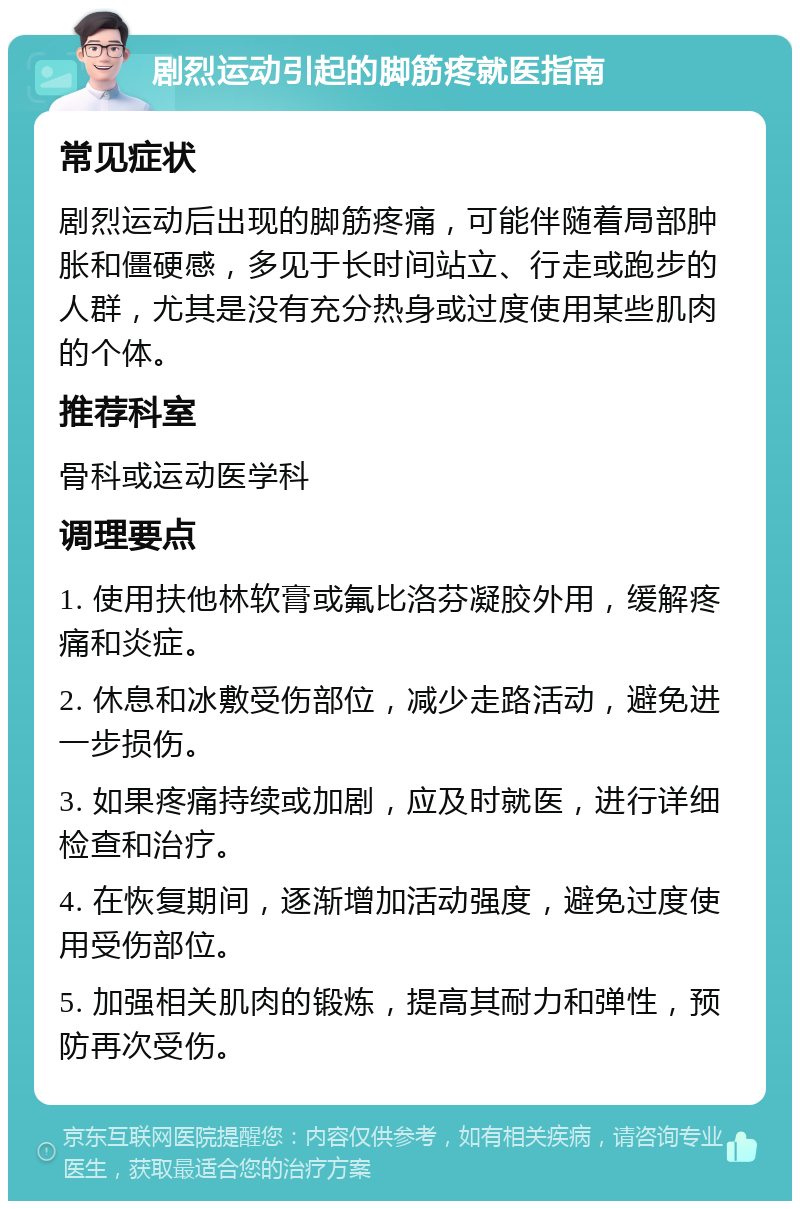 剧烈运动引起的脚筋疼就医指南 常见症状 剧烈运动后出现的脚筋疼痛，可能伴随着局部肿胀和僵硬感，多见于长时间站立、行走或跑步的人群，尤其是没有充分热身或过度使用某些肌肉的个体。 推荐科室 骨科或运动医学科 调理要点 1. 使用扶他林软膏或氟比洛芬凝胶外用，缓解疼痛和炎症。 2. 休息和冰敷受伤部位，减少走路活动，避免进一步损伤。 3. 如果疼痛持续或加剧，应及时就医，进行详细检查和治疗。 4. 在恢复期间，逐渐增加活动强度，避免过度使用受伤部位。 5. 加强相关肌肉的锻炼，提高其耐力和弹性，预防再次受伤。