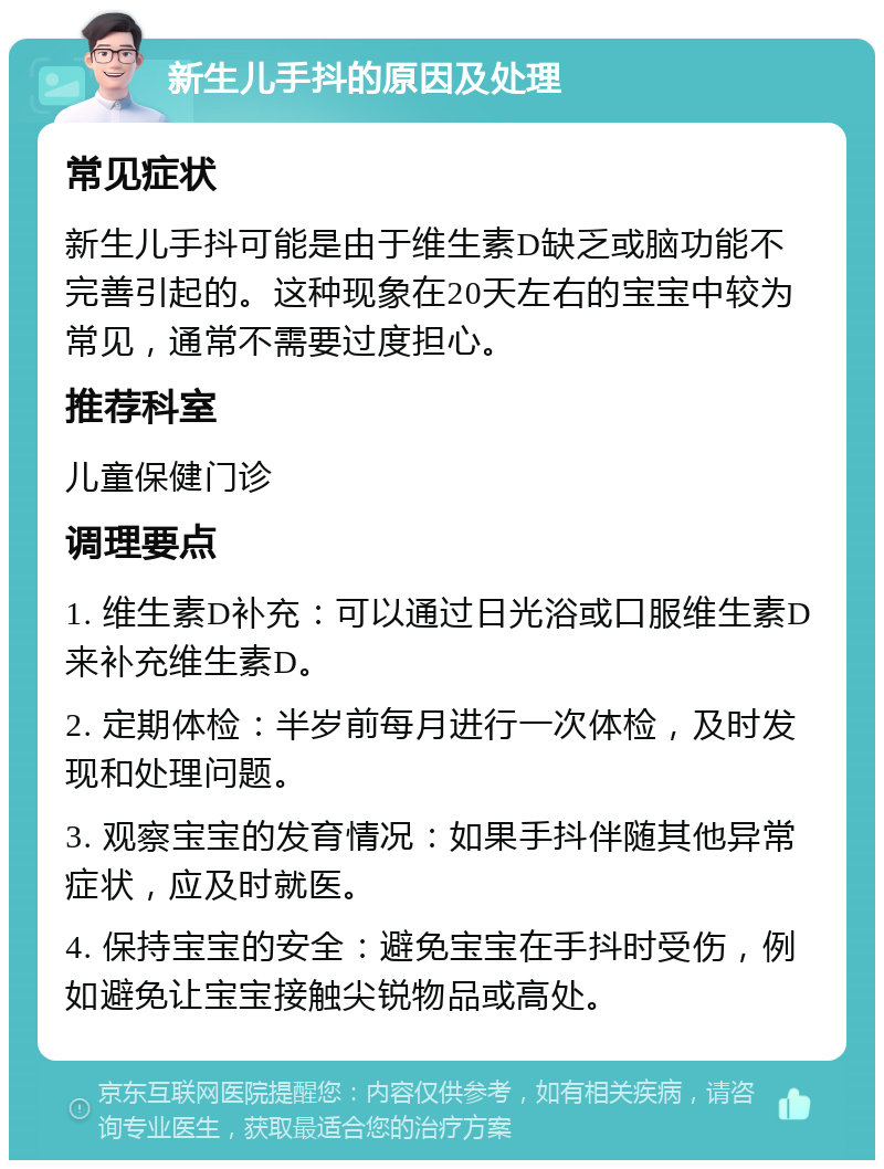 新生儿手抖的原因及处理 常见症状 新生儿手抖可能是由于维生素D缺乏或脑功能不完善引起的。这种现象在20天左右的宝宝中较为常见，通常不需要过度担心。 推荐科室 儿童保健门诊 调理要点 1. 维生素D补充：可以通过日光浴或口服维生素D来补充维生素D。 2. 定期体检：半岁前每月进行一次体检，及时发现和处理问题。 3. 观察宝宝的发育情况：如果手抖伴随其他异常症状，应及时就医。 4. 保持宝宝的安全：避免宝宝在手抖时受伤，例如避免让宝宝接触尖锐物品或高处。