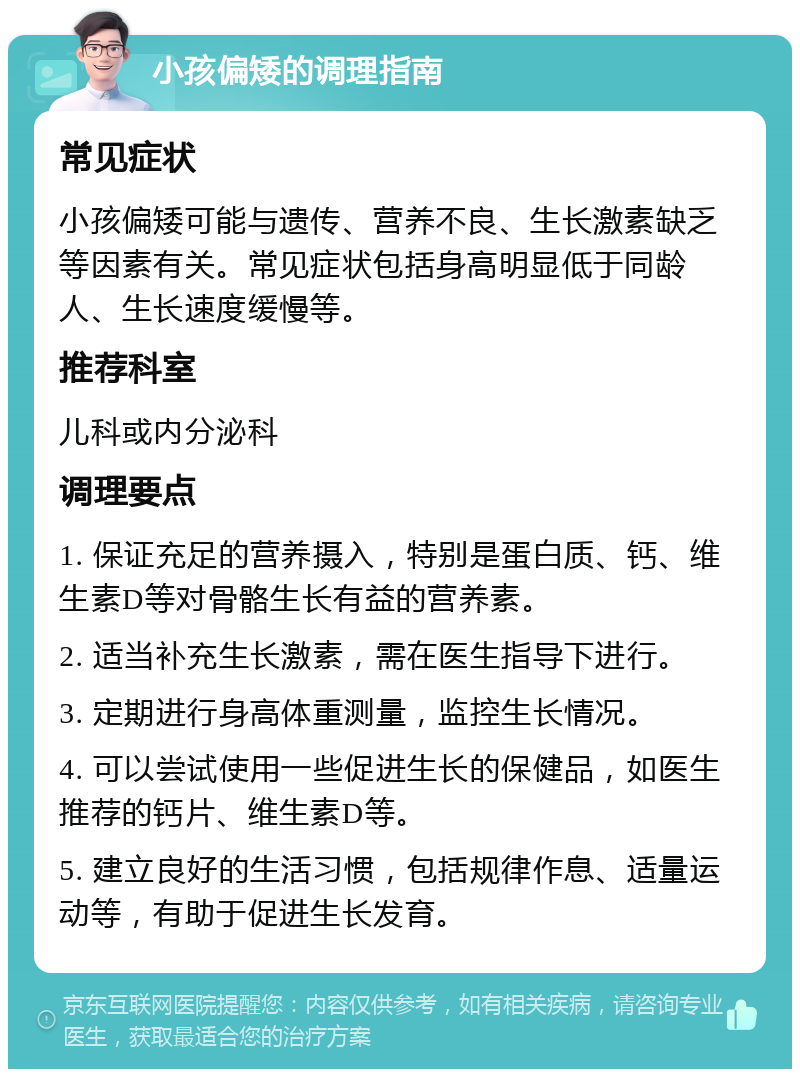 小孩偏矮的调理指南 常见症状 小孩偏矮可能与遗传、营养不良、生长激素缺乏等因素有关。常见症状包括身高明显低于同龄人、生长速度缓慢等。 推荐科室 儿科或内分泌科 调理要点 1. 保证充足的营养摄入，特别是蛋白质、钙、维生素D等对骨骼生长有益的营养素。 2. 适当补充生长激素，需在医生指导下进行。 3. 定期进行身高体重测量，监控生长情况。 4. 可以尝试使用一些促进生长的保健品，如医生推荐的钙片、维生素D等。 5. 建立良好的生活习惯，包括规律作息、适量运动等，有助于促进生长发育。