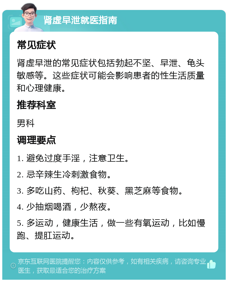 肾虚早泄就医指南 常见症状 肾虚早泄的常见症状包括勃起不坚、早泄、龟头敏感等。这些症状可能会影响患者的性生活质量和心理健康。 推荐科室 男科 调理要点 1. 避免过度手淫，注意卫生。 2. 忌辛辣生冷刺激食物。 3. 多吃山药、枸杞、秋葵、黑芝麻等食物。 4. 少抽烟喝酒，少熬夜。 5. 多运动，健康生活，做一些有氧运动，比如慢跑、提肛运动。