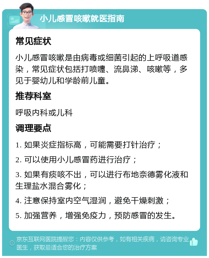 小儿感冒咳嗽就医指南 常见症状 小儿感冒咳嗽是由病毒或细菌引起的上呼吸道感染，常见症状包括打喷嚏、流鼻涕、咳嗽等，多见于婴幼儿和学龄前儿童。 推荐科室 呼吸内科或儿科 调理要点 1. 如果炎症指标高，可能需要打针治疗； 2. 可以使用小儿感冒药进行治疗； 3. 如果有痰咳不出，可以进行布地奈德雾化液和生理盐水混合雾化； 4. 注意保持室内空气湿润，避免干燥刺激； 5. 加强营养，增强免疫力，预防感冒的发生。