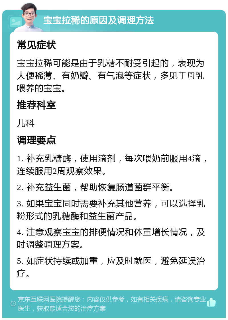 宝宝拉稀的原因及调理方法 常见症状 宝宝拉稀可能是由于乳糖不耐受引起的，表现为大便稀薄、有奶瓣、有气泡等症状，多见于母乳喂养的宝宝。 推荐科室 儿科 调理要点 1. 补充乳糖酶，使用滴剂，每次喂奶前服用4滴，连续服用2周观察效果。 2. 补充益生菌，帮助恢复肠道菌群平衡。 3. 如果宝宝同时需要补充其他营养，可以选择乳粉形式的乳糖酶和益生菌产品。 4. 注意观察宝宝的排便情况和体重增长情况，及时调整调理方案。 5. 如症状持续或加重，应及时就医，避免延误治疗。