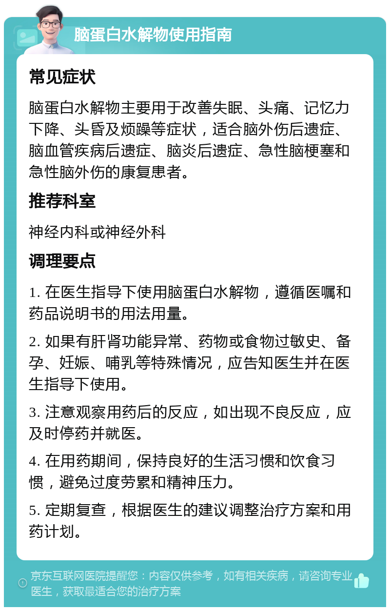 脑蛋白水解物使用指南 常见症状 脑蛋白水解物主要用于改善失眠、头痛、记忆力下降、头昏及烦躁等症状，适合脑外伤后遗症、脑血管疾病后遗症、脑炎后遗症、急性脑梗塞和急性脑外伤的康复患者。 推荐科室 神经内科或神经外科 调理要点 1. 在医生指导下使用脑蛋白水解物，遵循医嘱和药品说明书的用法用量。 2. 如果有肝肾功能异常、药物或食物过敏史、备孕、妊娠、哺乳等特殊情况，应告知医生并在医生指导下使用。 3. 注意观察用药后的反应，如出现不良反应，应及时停药并就医。 4. 在用药期间，保持良好的生活习惯和饮食习惯，避免过度劳累和精神压力。 5. 定期复查，根据医生的建议调整治疗方案和用药计划。