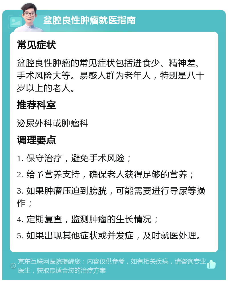 盆腔良性肿瘤就医指南 常见症状 盆腔良性肿瘤的常见症状包括进食少、精神差、手术风险大等。易感人群为老年人，特别是八十岁以上的老人。 推荐科室 泌尿外科或肿瘤科 调理要点 1. 保守治疗，避免手术风险； 2. 给予营养支持，确保老人获得足够的营养； 3. 如果肿瘤压迫到膀胱，可能需要进行导尿等操作； 4. 定期复查，监测肿瘤的生长情况； 5. 如果出现其他症状或并发症，及时就医处理。