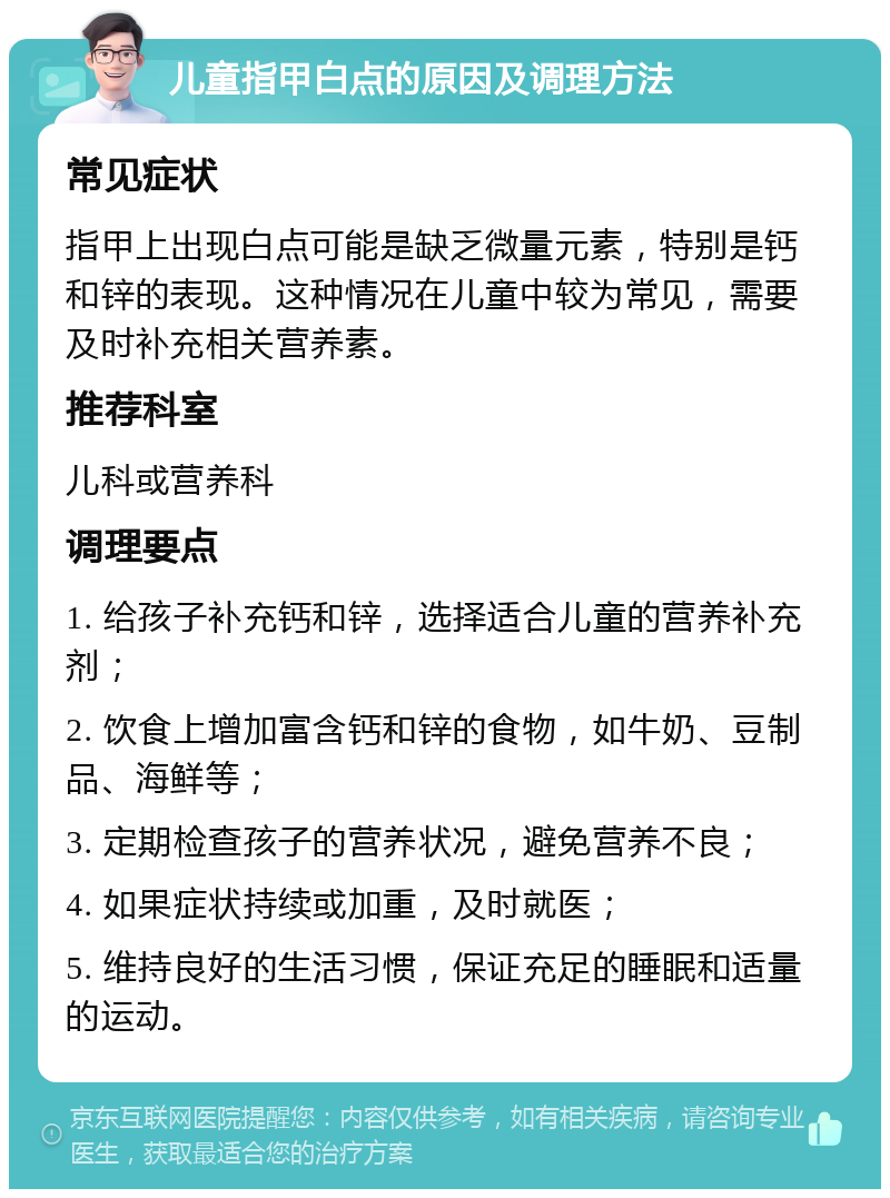 儿童指甲白点的原因及调理方法 常见症状 指甲上出现白点可能是缺乏微量元素，特别是钙和锌的表现。这种情况在儿童中较为常见，需要及时补充相关营养素。 推荐科室 儿科或营养科 调理要点 1. 给孩子补充钙和锌，选择适合儿童的营养补充剂； 2. 饮食上增加富含钙和锌的食物，如牛奶、豆制品、海鲜等； 3. 定期检查孩子的营养状况，避免营养不良； 4. 如果症状持续或加重，及时就医； 5. 维持良好的生活习惯，保证充足的睡眠和适量的运动。