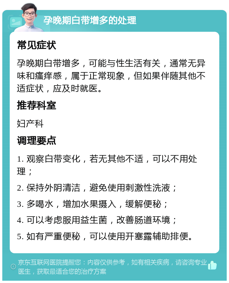 孕晚期白带增多的处理 常见症状 孕晚期白带增多，可能与性生活有关，通常无异味和瘙痒感，属于正常现象，但如果伴随其他不适症状，应及时就医。 推荐科室 妇产科 调理要点 1. 观察白带变化，若无其他不适，可以不用处理； 2. 保持外阴清洁，避免使用刺激性洗液； 3. 多喝水，增加水果摄入，缓解便秘； 4. 可以考虑服用益生菌，改善肠道环境； 5. 如有严重便秘，可以使用开塞露辅助排便。