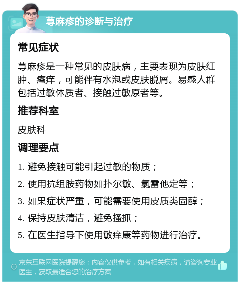 荨麻疹的诊断与治疗 常见症状 荨麻疹是一种常见的皮肤病，主要表现为皮肤红肿、瘙痒，可能伴有水泡或皮肤脱屑。易感人群包括过敏体质者、接触过敏原者等。 推荐科室 皮肤科 调理要点 1. 避免接触可能引起过敏的物质； 2. 使用抗组胺药物如扑尔敏、氯雷他定等； 3. 如果症状严重，可能需要使用皮质类固醇； 4. 保持皮肤清洁，避免搔抓； 5. 在医生指导下使用敏痒康等药物进行治疗。