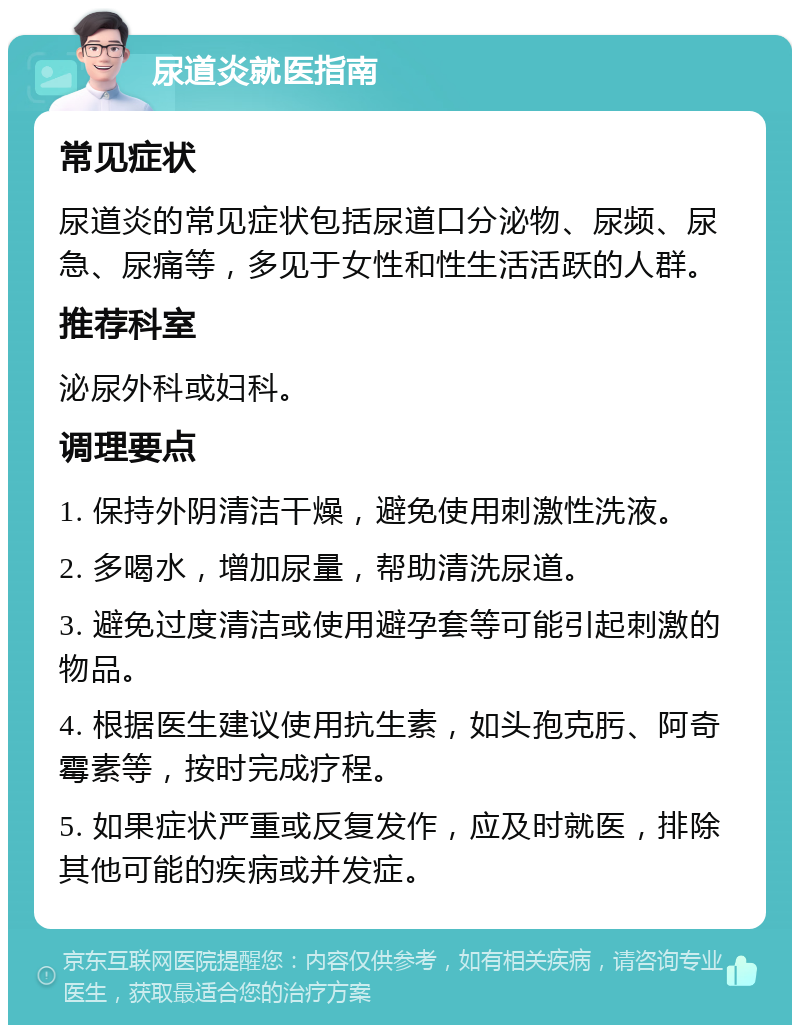 尿道炎就医指南 常见症状 尿道炎的常见症状包括尿道口分泌物、尿频、尿急、尿痛等，多见于女性和性生活活跃的人群。 推荐科室 泌尿外科或妇科。 调理要点 1. 保持外阴清洁干燥，避免使用刺激性洗液。 2. 多喝水，增加尿量，帮助清洗尿道。 3. 避免过度清洁或使用避孕套等可能引起刺激的物品。 4. 根据医生建议使用抗生素，如头孢克肟、阿奇霉素等，按时完成疗程。 5. 如果症状严重或反复发作，应及时就医，排除其他可能的疾病或并发症。