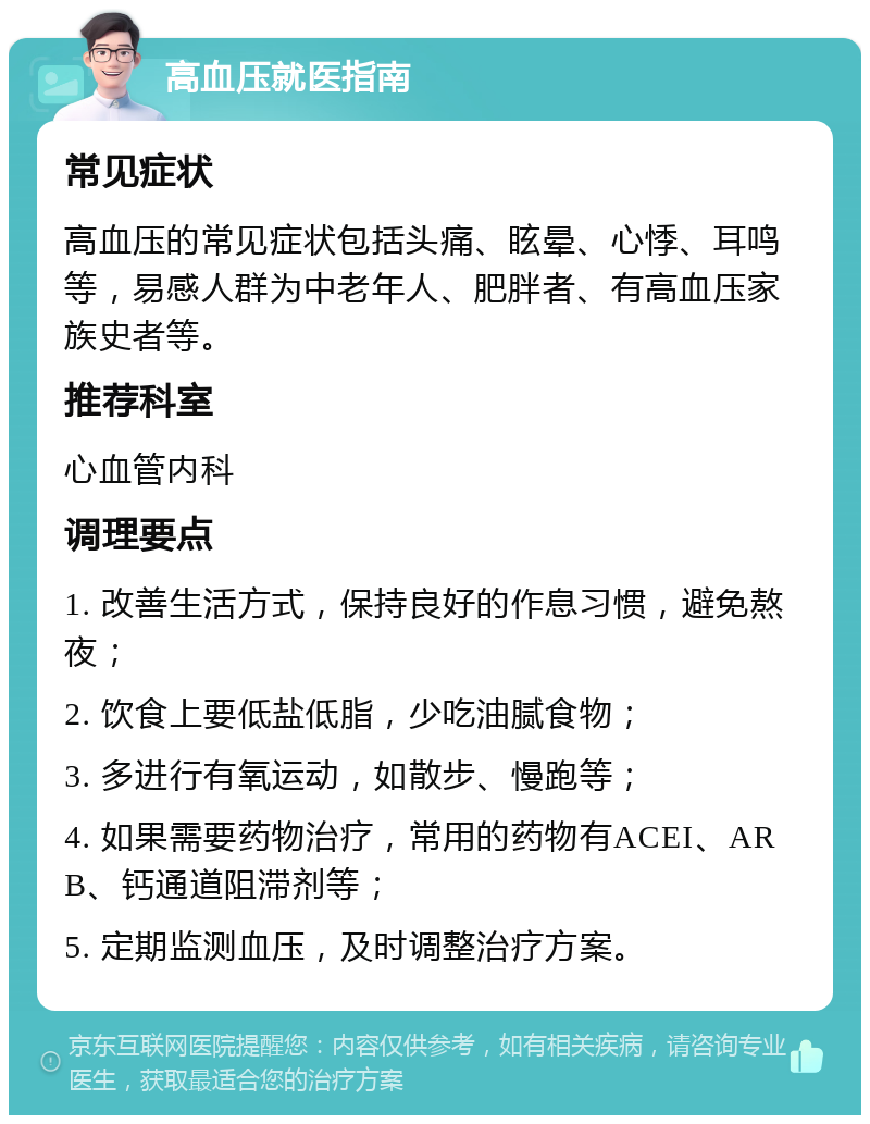 高血压就医指南 常见症状 高血压的常见症状包括头痛、眩晕、心悸、耳鸣等，易感人群为中老年人、肥胖者、有高血压家族史者等。 推荐科室 心血管内科 调理要点 1. 改善生活方式，保持良好的作息习惯，避免熬夜； 2. 饮食上要低盐低脂，少吃油腻食物； 3. 多进行有氧运动，如散步、慢跑等； 4. 如果需要药物治疗，常用的药物有ACEI、ARB、钙通道阻滞剂等； 5. 定期监测血压，及时调整治疗方案。