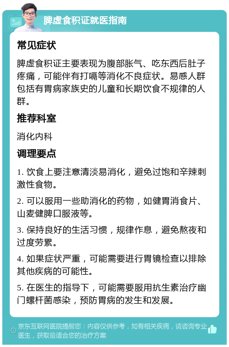 脾虚食积证就医指南 常见症状 脾虚食积证主要表现为腹部胀气、吃东西后肚子疼痛，可能伴有打嗝等消化不良症状。易感人群包括有胃病家族史的儿童和长期饮食不规律的人群。 推荐科室 消化内科 调理要点 1. 饮食上要注意清淡易消化，避免过饱和辛辣刺激性食物。 2. 可以服用一些助消化的药物，如健胃消食片、山麦健脾口服液等。 3. 保持良好的生活习惯，规律作息，避免熬夜和过度劳累。 4. 如果症状严重，可能需要进行胃镜检查以排除其他疾病的可能性。 5. 在医生的指导下，可能需要服用抗生素治疗幽门螺杆菌感染，预防胃病的发生和发展。