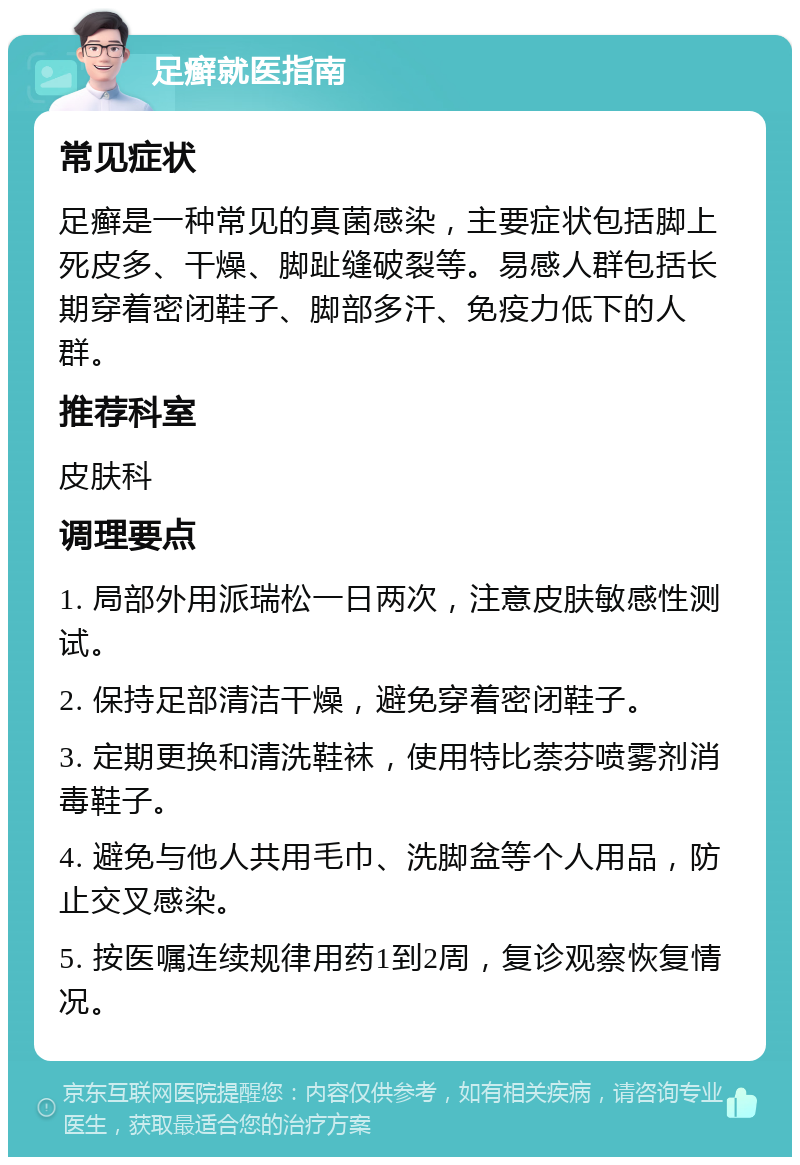 足癣就医指南 常见症状 足癣是一种常见的真菌感染，主要症状包括脚上死皮多、干燥、脚趾缝破裂等。易感人群包括长期穿着密闭鞋子、脚部多汗、免疫力低下的人群。 推荐科室 皮肤科 调理要点 1. 局部外用派瑞松一日两次，注意皮肤敏感性测试。 2. 保持足部清洁干燥，避免穿着密闭鞋子。 3. 定期更换和清洗鞋袜，使用特比萘芬喷雾剂消毒鞋子。 4. 避免与他人共用毛巾、洗脚盆等个人用品，防止交叉感染。 5. 按医嘱连续规律用药1到2周，复诊观察恢复情况。