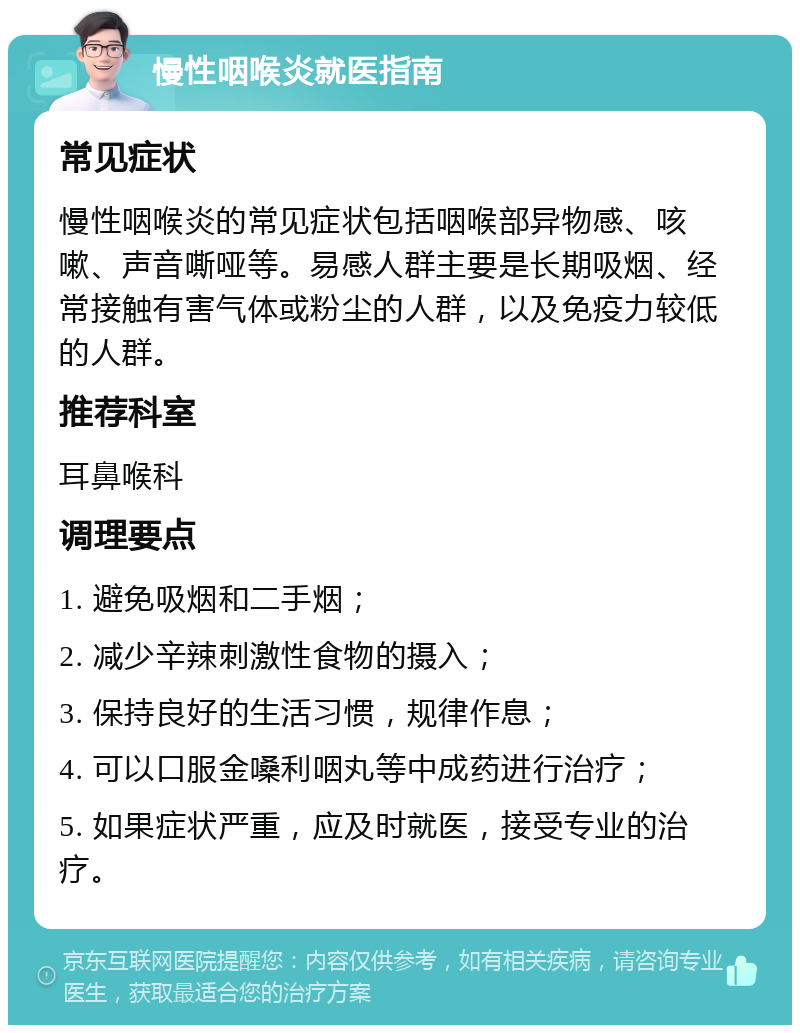 慢性咽喉炎就医指南 常见症状 慢性咽喉炎的常见症状包括咽喉部异物感、咳嗽、声音嘶哑等。易感人群主要是长期吸烟、经常接触有害气体或粉尘的人群，以及免疫力较低的人群。 推荐科室 耳鼻喉科 调理要点 1. 避免吸烟和二手烟； 2. 减少辛辣刺激性食物的摄入； 3. 保持良好的生活习惯，规律作息； 4. 可以口服金嗓利咽丸等中成药进行治疗； 5. 如果症状严重，应及时就医，接受专业的治疗。