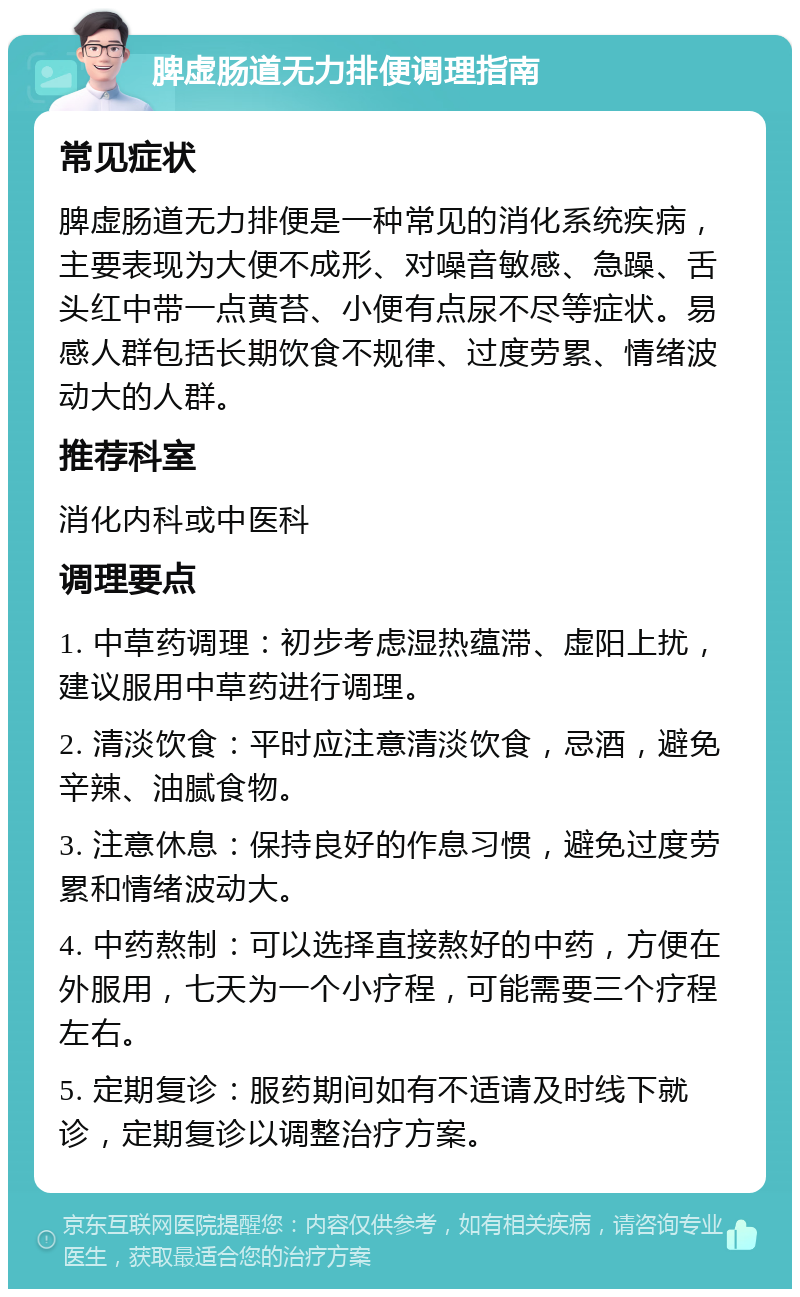 脾虚肠道无力排便调理指南 常见症状 脾虚肠道无力排便是一种常见的消化系统疾病，主要表现为大便不成形、对噪音敏感、急躁、舌头红中带一点黄苔、小便有点尿不尽等症状。易感人群包括长期饮食不规律、过度劳累、情绪波动大的人群。 推荐科室 消化内科或中医科 调理要点 1. 中草药调理：初步考虑湿热蕴滞、虚阳上扰，建议服用中草药进行调理。 2. 清淡饮食：平时应注意清淡饮食，忌酒，避免辛辣、油腻食物。 3. 注意休息：保持良好的作息习惯，避免过度劳累和情绪波动大。 4. 中药熬制：可以选择直接熬好的中药，方便在外服用，七天为一个小疗程，可能需要三个疗程左右。 5. 定期复诊：服药期间如有不适请及时线下就诊，定期复诊以调整治疗方案。