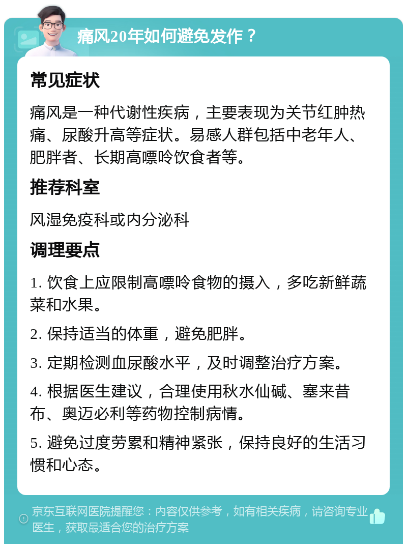 痛风20年如何避免发作？ 常见症状 痛风是一种代谢性疾病，主要表现为关节红肿热痛、尿酸升高等症状。易感人群包括中老年人、肥胖者、长期高嘌呤饮食者等。 推荐科室 风湿免疫科或内分泌科 调理要点 1. 饮食上应限制高嘌呤食物的摄入，多吃新鲜蔬菜和水果。 2. 保持适当的体重，避免肥胖。 3. 定期检测血尿酸水平，及时调整治疗方案。 4. 根据医生建议，合理使用秋水仙碱、塞来昔布、奥迈必利等药物控制病情。 5. 避免过度劳累和精神紧张，保持良好的生活习惯和心态。