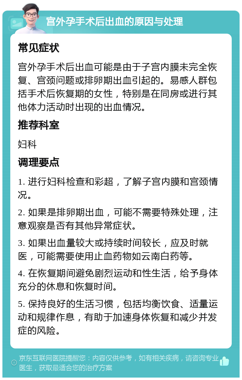 宫外孕手术后出血的原因与处理 常见症状 宫外孕手术后出血可能是由于子宫内膜未完全恢复、宫颈问题或排卵期出血引起的。易感人群包括手术后恢复期的女性，特别是在同房或进行其他体力活动时出现的出血情况。 推荐科室 妇科 调理要点 1. 进行妇科检查和彩超，了解子宫内膜和宫颈情况。 2. 如果是排卵期出血，可能不需要特殊处理，注意观察是否有其他异常症状。 3. 如果出血量较大或持续时间较长，应及时就医，可能需要使用止血药物如云南白药等。 4. 在恢复期间避免剧烈运动和性生活，给予身体充分的休息和恢复时间。 5. 保持良好的生活习惯，包括均衡饮食、适量运动和规律作息，有助于加速身体恢复和减少并发症的风险。