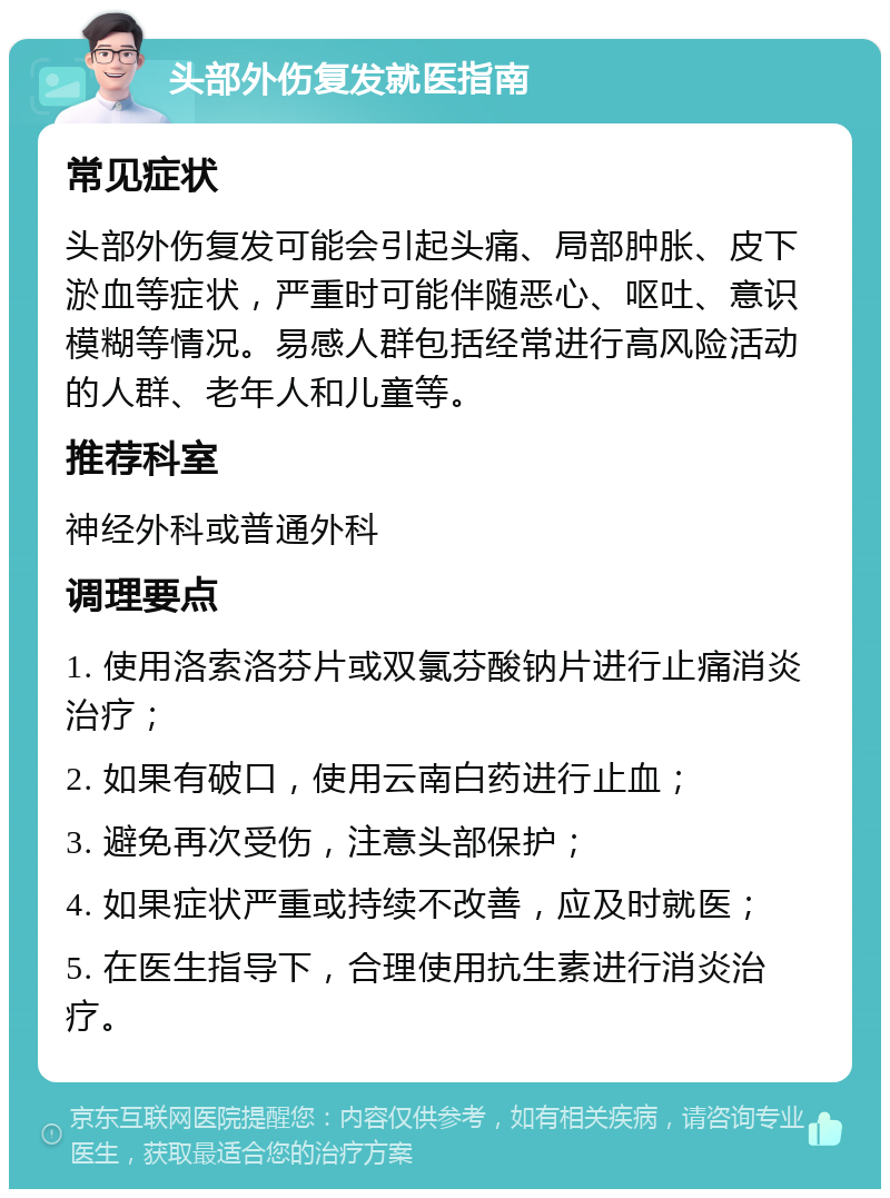 头部外伤复发就医指南 常见症状 头部外伤复发可能会引起头痛、局部肿胀、皮下淤血等症状，严重时可能伴随恶心、呕吐、意识模糊等情况。易感人群包括经常进行高风险活动的人群、老年人和儿童等。 推荐科室 神经外科或普通外科 调理要点 1. 使用洛索洛芬片或双氯芬酸钠片进行止痛消炎治疗； 2. 如果有破口，使用云南白药进行止血； 3. 避免再次受伤，注意头部保护； 4. 如果症状严重或持续不改善，应及时就医； 5. 在医生指导下，合理使用抗生素进行消炎治疗。