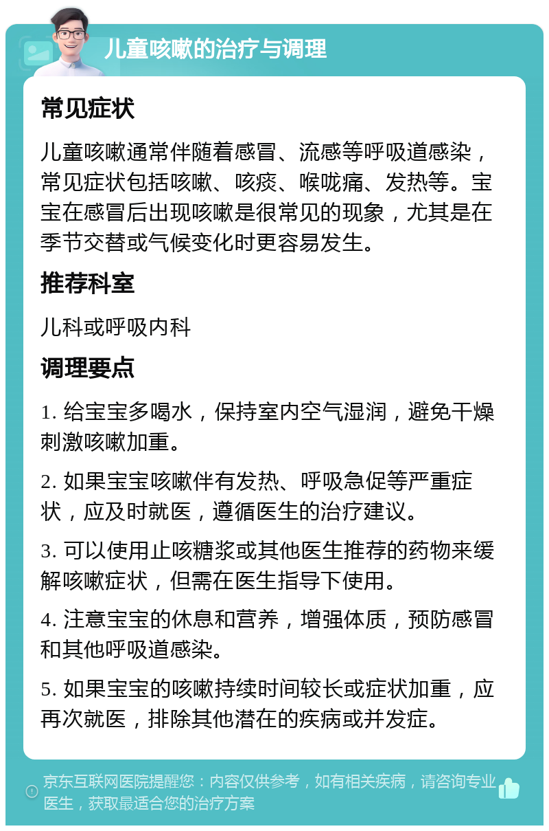 儿童咳嗽的治疗与调理 常见症状 儿童咳嗽通常伴随着感冒、流感等呼吸道感染，常见症状包括咳嗽、咳痰、喉咙痛、发热等。宝宝在感冒后出现咳嗽是很常见的现象，尤其是在季节交替或气候变化时更容易发生。 推荐科室 儿科或呼吸内科 调理要点 1. 给宝宝多喝水，保持室内空气湿润，避免干燥刺激咳嗽加重。 2. 如果宝宝咳嗽伴有发热、呼吸急促等严重症状，应及时就医，遵循医生的治疗建议。 3. 可以使用止咳糖浆或其他医生推荐的药物来缓解咳嗽症状，但需在医生指导下使用。 4. 注意宝宝的休息和营养，增强体质，预防感冒和其他呼吸道感染。 5. 如果宝宝的咳嗽持续时间较长或症状加重，应再次就医，排除其他潜在的疾病或并发症。