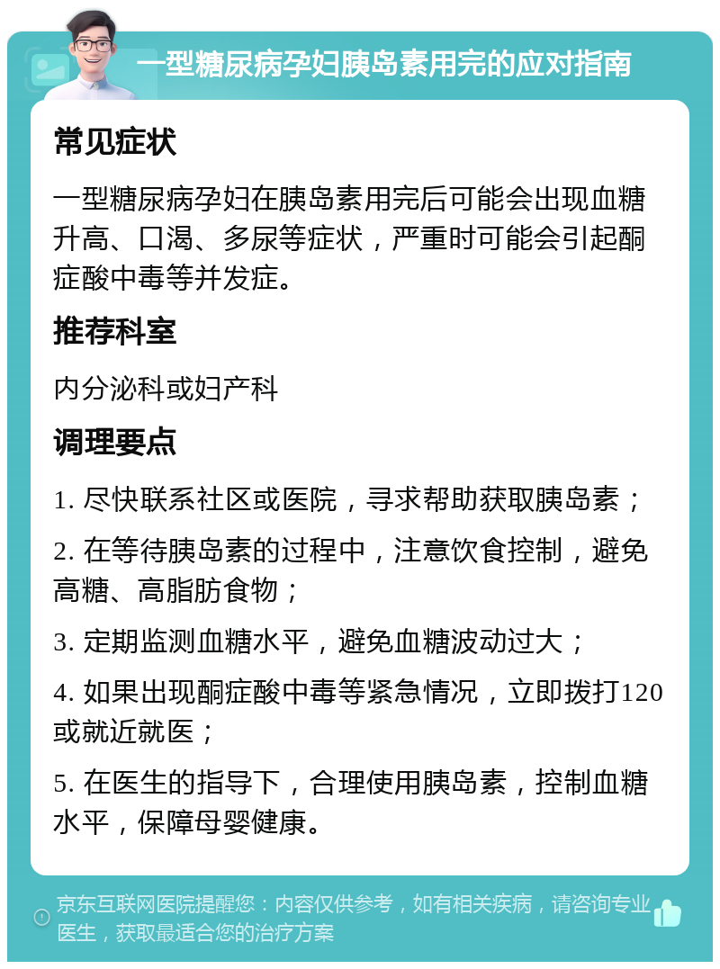 一型糖尿病孕妇胰岛素用完的应对指南 常见症状 一型糖尿病孕妇在胰岛素用完后可能会出现血糖升高、口渴、多尿等症状，严重时可能会引起酮症酸中毒等并发症。 推荐科室 内分泌科或妇产科 调理要点 1. 尽快联系社区或医院，寻求帮助获取胰岛素； 2. 在等待胰岛素的过程中，注意饮食控制，避免高糖、高脂肪食物； 3. 定期监测血糖水平，避免血糖波动过大； 4. 如果出现酮症酸中毒等紧急情况，立即拨打120或就近就医； 5. 在医生的指导下，合理使用胰岛素，控制血糖水平，保障母婴健康。