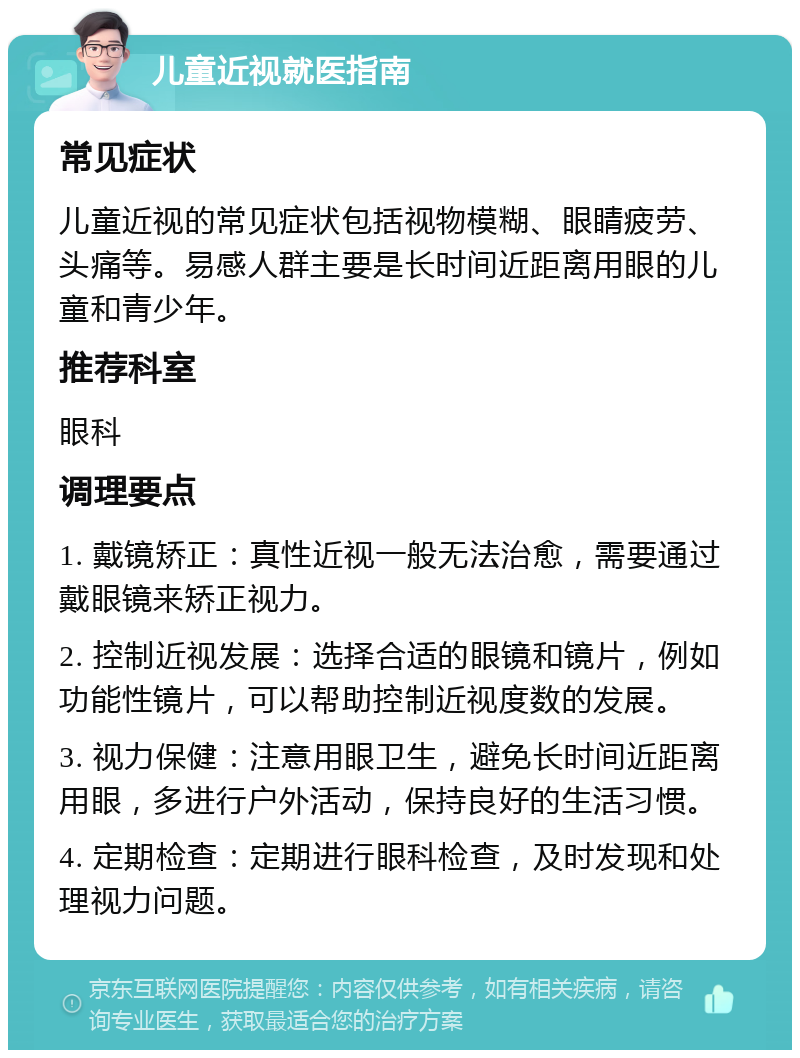 儿童近视就医指南 常见症状 儿童近视的常见症状包括视物模糊、眼睛疲劳、头痛等。易感人群主要是长时间近距离用眼的儿童和青少年。 推荐科室 眼科 调理要点 1. 戴镜矫正：真性近视一般无法治愈，需要通过戴眼镜来矫正视力。 2. 控制近视发展：选择合适的眼镜和镜片，例如功能性镜片，可以帮助控制近视度数的发展。 3. 视力保健：注意用眼卫生，避免长时间近距离用眼，多进行户外活动，保持良好的生活习惯。 4. 定期检查：定期进行眼科检查，及时发现和处理视力问题。