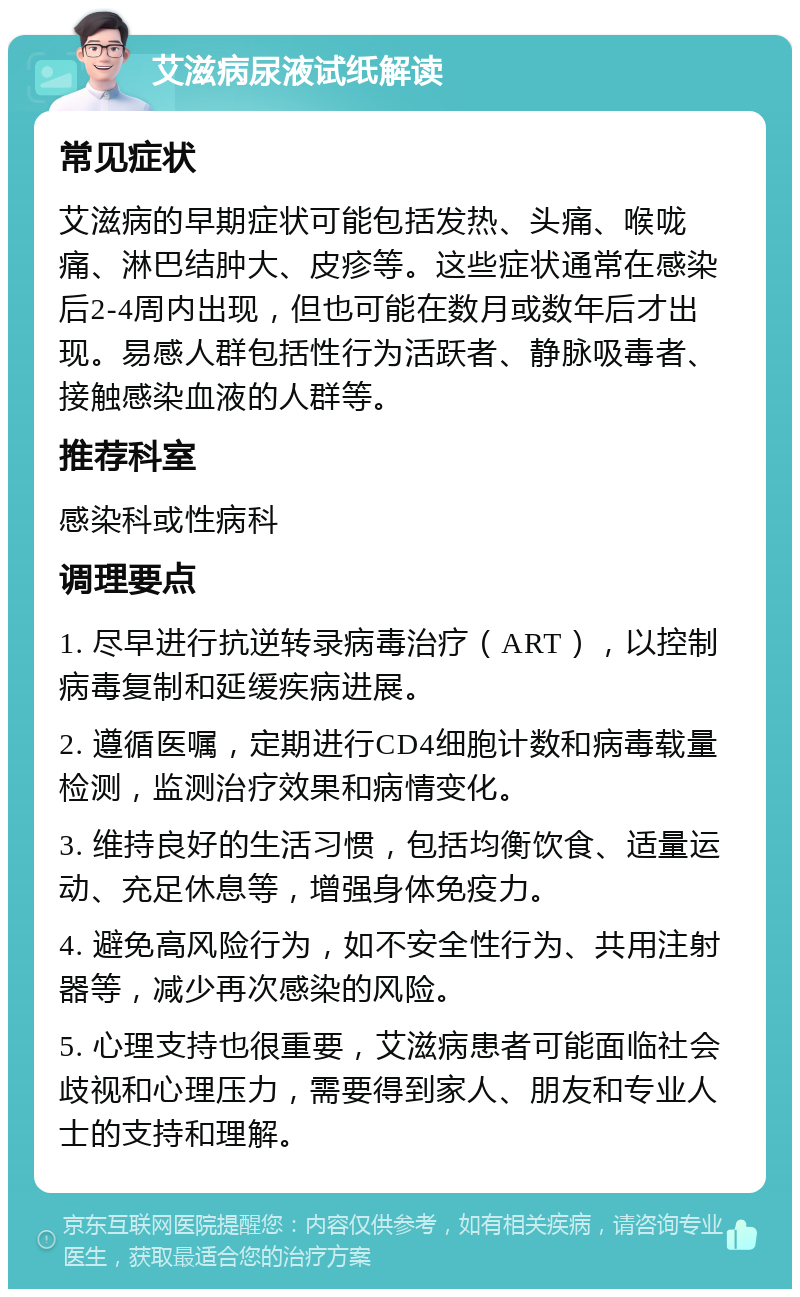 艾滋病尿液试纸解读 常见症状 艾滋病的早期症状可能包括发热、头痛、喉咙痛、淋巴结肿大、皮疹等。这些症状通常在感染后2-4周内出现，但也可能在数月或数年后才出现。易感人群包括性行为活跃者、静脉吸毒者、接触感染血液的人群等。 推荐科室 感染科或性病科 调理要点 1. 尽早进行抗逆转录病毒治疗（ART），以控制病毒复制和延缓疾病进展。 2. 遵循医嘱，定期进行CD4细胞计数和病毒载量检测，监测治疗效果和病情变化。 3. 维持良好的生活习惯，包括均衡饮食、适量运动、充足休息等，增强身体免疫力。 4. 避免高风险行为，如不安全性行为、共用注射器等，减少再次感染的风险。 5. 心理支持也很重要，艾滋病患者可能面临社会歧视和心理压力，需要得到家人、朋友和专业人士的支持和理解。