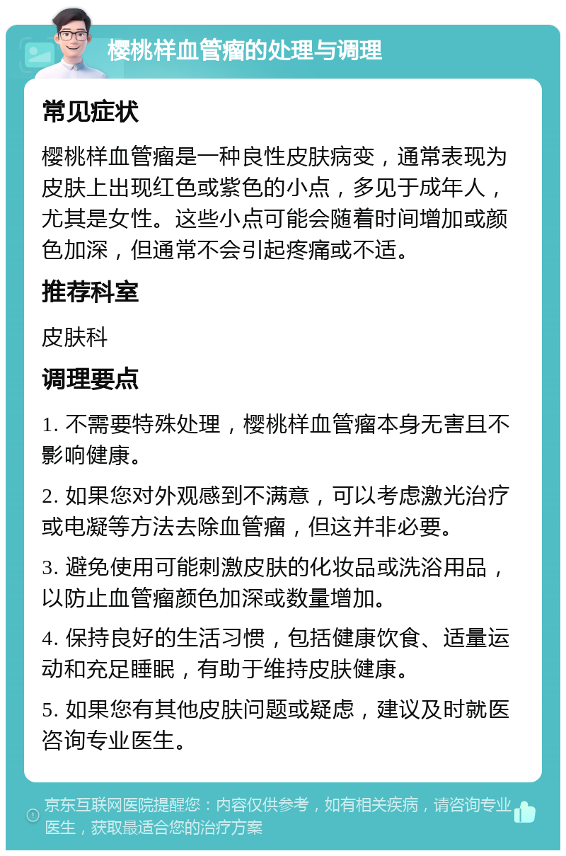 樱桃样血管瘤的处理与调理 常见症状 樱桃样血管瘤是一种良性皮肤病变，通常表现为皮肤上出现红色或紫色的小点，多见于成年人，尤其是女性。这些小点可能会随着时间增加或颜色加深，但通常不会引起疼痛或不适。 推荐科室 皮肤科 调理要点 1. 不需要特殊处理，樱桃样血管瘤本身无害且不影响健康。 2. 如果您对外观感到不满意，可以考虑激光治疗或电凝等方法去除血管瘤，但这并非必要。 3. 避免使用可能刺激皮肤的化妆品或洗浴用品，以防止血管瘤颜色加深或数量增加。 4. 保持良好的生活习惯，包括健康饮食、适量运动和充足睡眠，有助于维持皮肤健康。 5. 如果您有其他皮肤问题或疑虑，建议及时就医咨询专业医生。