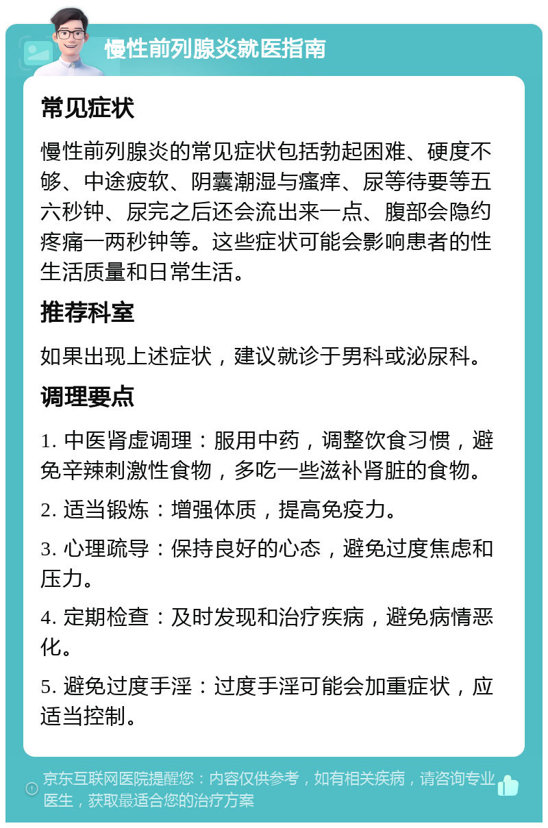 慢性前列腺炎就医指南 常见症状 慢性前列腺炎的常见症状包括勃起困难、硬度不够、中途疲软、阴囊潮湿与瘙痒、尿等待要等五六秒钟、尿完之后还会流出来一点、腹部会隐约疼痛一两秒钟等。这些症状可能会影响患者的性生活质量和日常生活。 推荐科室 如果出现上述症状，建议就诊于男科或泌尿科。 调理要点 1. 中医肾虚调理：服用中药，调整饮食习惯，避免辛辣刺激性食物，多吃一些滋补肾脏的食物。 2. 适当锻炼：增强体质，提高免疫力。 3. 心理疏导：保持良好的心态，避免过度焦虑和压力。 4. 定期检查：及时发现和治疗疾病，避免病情恶化。 5. 避免过度手淫：过度手淫可能会加重症状，应适当控制。