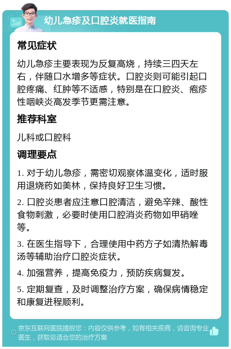 幼儿急疹及口腔炎就医指南 常见症状 幼儿急疹主要表现为反复高烧，持续三四天左右，伴随口水增多等症状。口腔炎则可能引起口腔疼痛、红肿等不适感，特别是在口腔炎、疱疹性咽峡炎高发季节更需注意。 推荐科室 儿科或口腔科 调理要点 1. 对于幼儿急疹，需密切观察体温变化，适时服用退烧药如美林，保持良好卫生习惯。 2. 口腔炎患者应注意口腔清洁，避免辛辣、酸性食物刺激，必要时使用口腔消炎药物如甲硝唑等。 3. 在医生指导下，合理使用中药方子如清热解毒汤等辅助治疗口腔炎症状。 4. 加强营养，提高免疫力，预防疾病复发。 5. 定期复查，及时调整治疗方案，确保病情稳定和康复进程顺利。