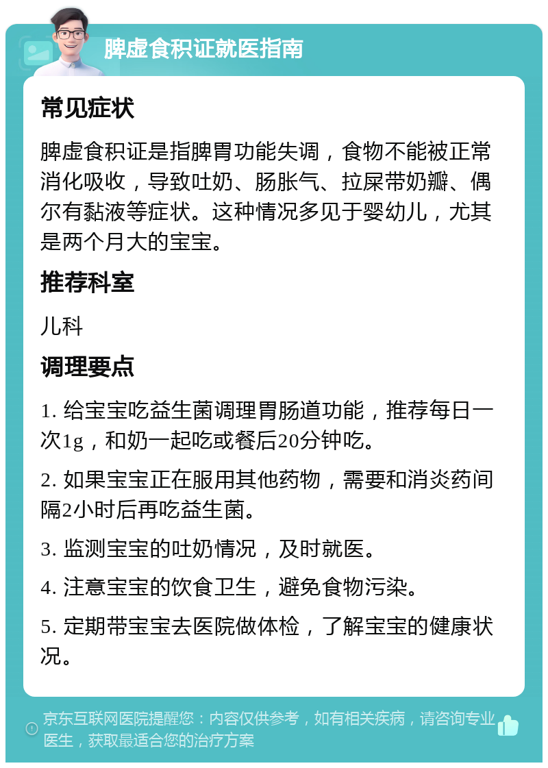 脾虚食积证就医指南 常见症状 脾虚食积证是指脾胃功能失调，食物不能被正常消化吸收，导致吐奶、肠胀气、拉屎带奶瓣、偶尔有黏液等症状。这种情况多见于婴幼儿，尤其是两个月大的宝宝。 推荐科室 儿科 调理要点 1. 给宝宝吃益生菌调理胃肠道功能，推荐每日一次1g，和奶一起吃或餐后20分钟吃。 2. 如果宝宝正在服用其他药物，需要和消炎药间隔2小时后再吃益生菌。 3. 监测宝宝的吐奶情况，及时就医。 4. 注意宝宝的饮食卫生，避免食物污染。 5. 定期带宝宝去医院做体检，了解宝宝的健康状况。