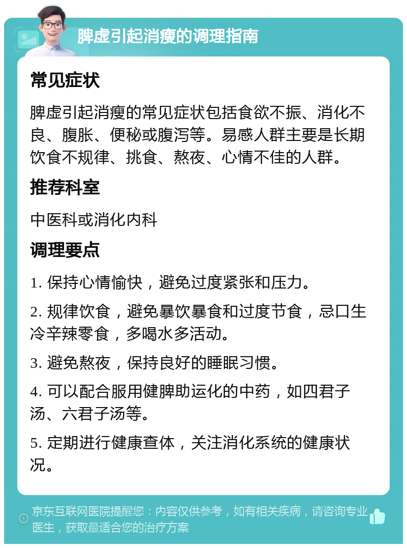 脾虚引起消瘦的调理指南 常见症状 脾虚引起消瘦的常见症状包括食欲不振、消化不良、腹胀、便秘或腹泻等。易感人群主要是长期饮食不规律、挑食、熬夜、心情不佳的人群。 推荐科室 中医科或消化内科 调理要点 1. 保持心情愉快，避免过度紧张和压力。 2. 规律饮食，避免暴饮暴食和过度节食，忌口生冷辛辣零食，多喝水多活动。 3. 避免熬夜，保持良好的睡眠习惯。 4. 可以配合服用健脾助运化的中药，如四君子汤、六君子汤等。 5. 定期进行健康查体，关注消化系统的健康状况。