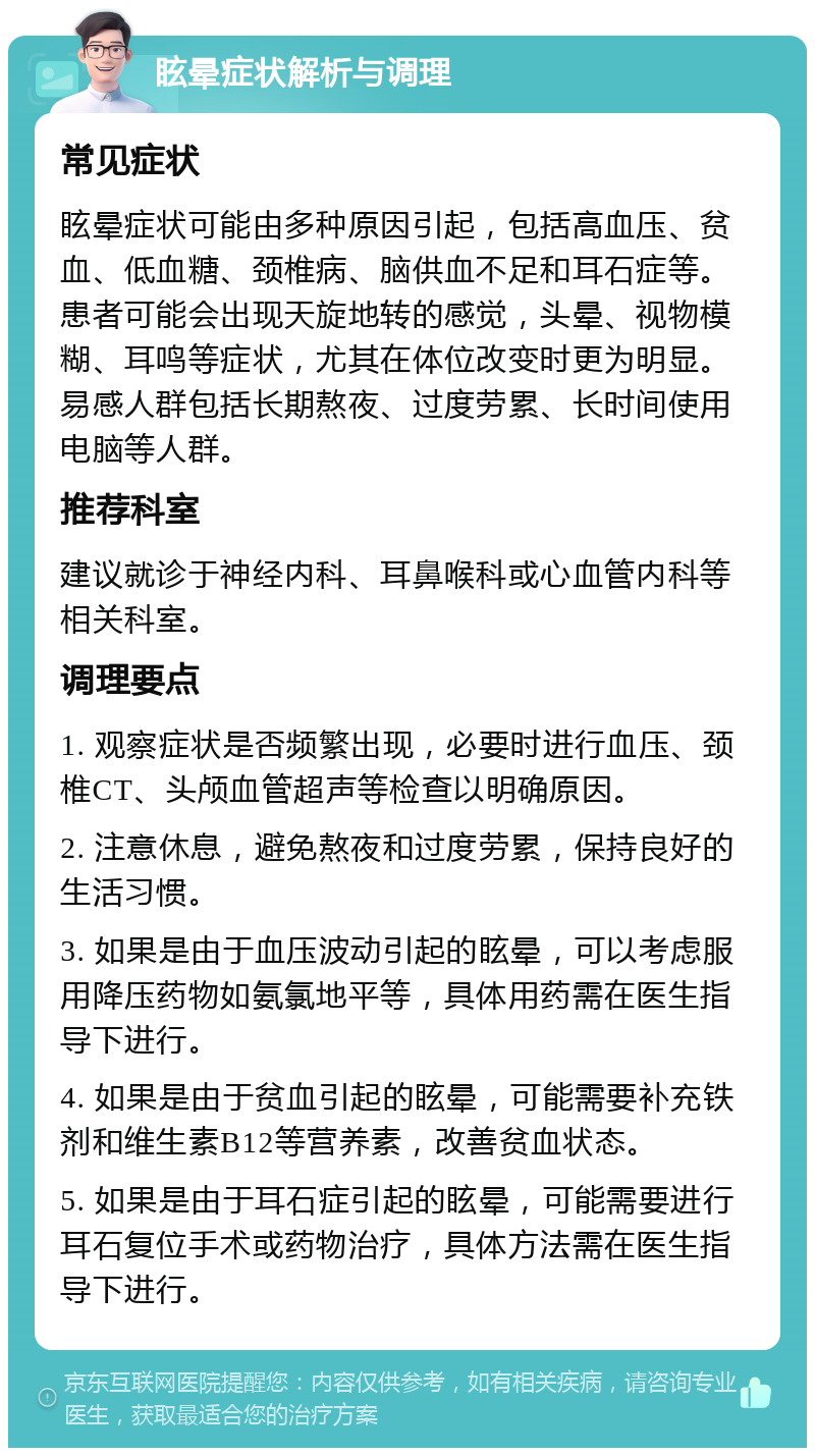 眩晕症状解析与调理 常见症状 眩晕症状可能由多种原因引起，包括高血压、贫血、低血糖、颈椎病、脑供血不足和耳石症等。患者可能会出现天旋地转的感觉，头晕、视物模糊、耳鸣等症状，尤其在体位改变时更为明显。易感人群包括长期熬夜、过度劳累、长时间使用电脑等人群。 推荐科室 建议就诊于神经内科、耳鼻喉科或心血管内科等相关科室。 调理要点 1. 观察症状是否频繁出现，必要时进行血压、颈椎CT、头颅血管超声等检查以明确原因。 2. 注意休息，避免熬夜和过度劳累，保持良好的生活习惯。 3. 如果是由于血压波动引起的眩晕，可以考虑服用降压药物如氨氯地平等，具体用药需在医生指导下进行。 4. 如果是由于贫血引起的眩晕，可能需要补充铁剂和维生素B12等营养素，改善贫血状态。 5. 如果是由于耳石症引起的眩晕，可能需要进行耳石复位手术或药物治疗，具体方法需在医生指导下进行。