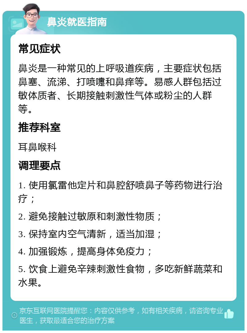 鼻炎就医指南 常见症状 鼻炎是一种常见的上呼吸道疾病，主要症状包括鼻塞、流涕、打喷嚏和鼻痒等。易感人群包括过敏体质者、长期接触刺激性气体或粉尘的人群等。 推荐科室 耳鼻喉科 调理要点 1. 使用氯雷他定片和鼻腔舒喷鼻子等药物进行治疗； 2. 避免接触过敏原和刺激性物质； 3. 保持室内空气清新，适当加湿； 4. 加强锻炼，提高身体免疫力； 5. 饮食上避免辛辣刺激性食物，多吃新鲜蔬菜和水果。