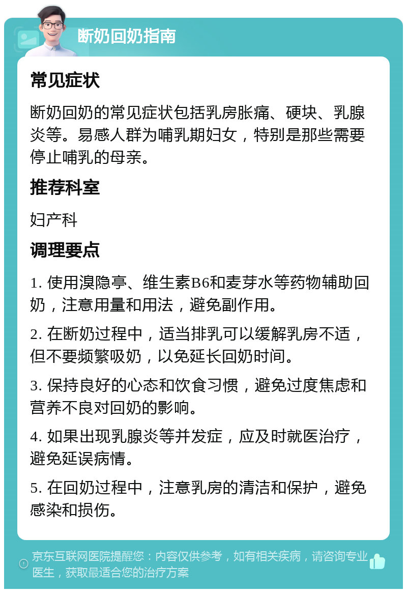 断奶回奶指南 常见症状 断奶回奶的常见症状包括乳房胀痛、硬块、乳腺炎等。易感人群为哺乳期妇女，特别是那些需要停止哺乳的母亲。 推荐科室 妇产科 调理要点 1. 使用溴隐亭、维生素B6和麦芽水等药物辅助回奶，注意用量和用法，避免副作用。 2. 在断奶过程中，适当排乳可以缓解乳房不适，但不要频繁吸奶，以免延长回奶时间。 3. 保持良好的心态和饮食习惯，避免过度焦虑和营养不良对回奶的影响。 4. 如果出现乳腺炎等并发症，应及时就医治疗，避免延误病情。 5. 在回奶过程中，注意乳房的清洁和保护，避免感染和损伤。