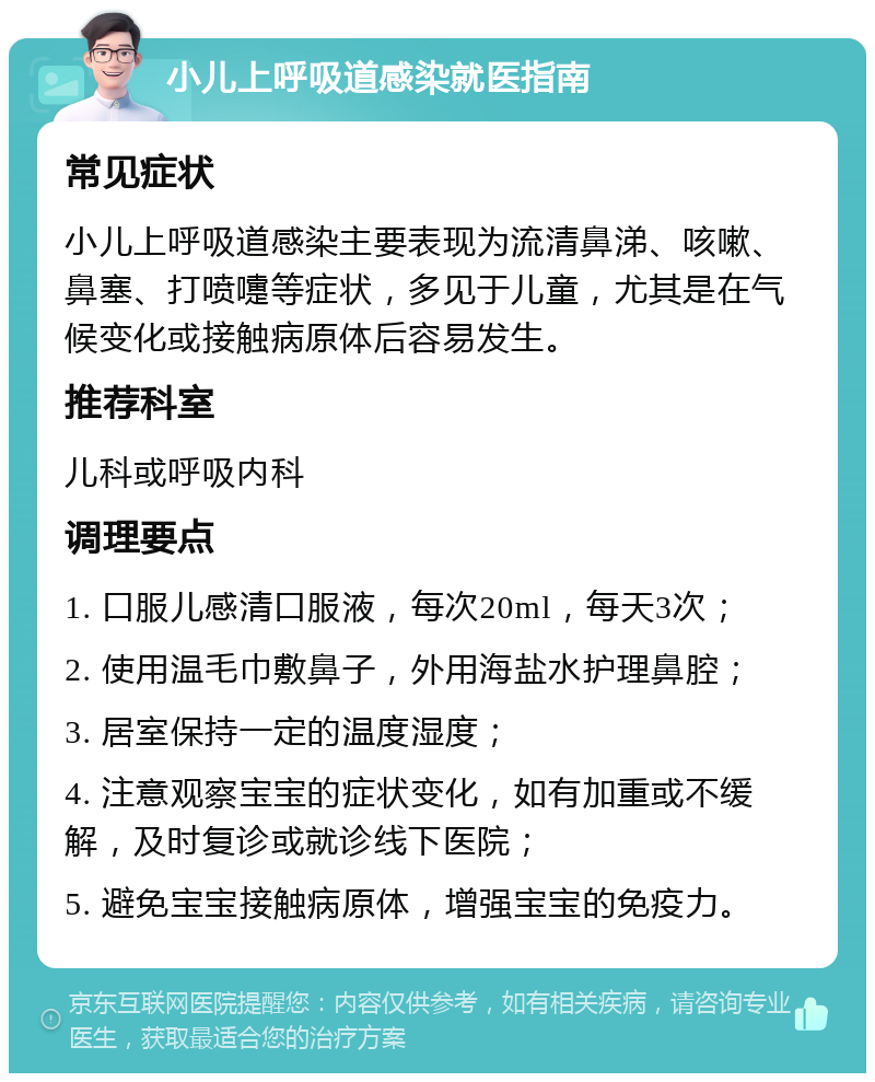 小儿上呼吸道感染就医指南 常见症状 小儿上呼吸道感染主要表现为流清鼻涕、咳嗽、鼻塞、打喷嚏等症状，多见于儿童，尤其是在气候变化或接触病原体后容易发生。 推荐科室 儿科或呼吸内科 调理要点 1. 口服儿感清口服液，每次20ml，每天3次； 2. 使用温毛巾敷鼻子，外用海盐水护理鼻腔； 3. 居室保持一定的温度湿度； 4. 注意观察宝宝的症状变化，如有加重或不缓解，及时复诊或就诊线下医院； 5. 避免宝宝接触病原体，增强宝宝的免疫力。