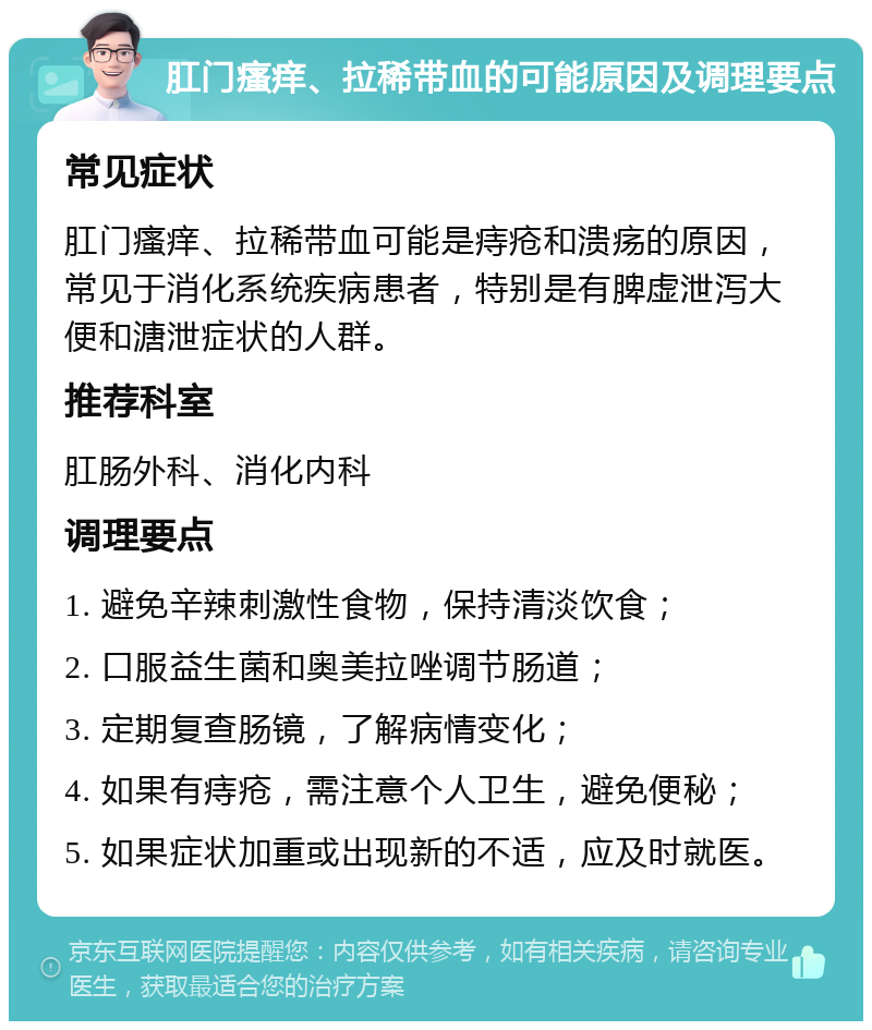 肛门瘙痒、拉稀带血的可能原因及调理要点 常见症状 肛门瘙痒、拉稀带血可能是痔疮和溃疡的原因，常见于消化系统疾病患者，特别是有脾虚泄泻大便和溏泄症状的人群。 推荐科室 肛肠外科、消化内科 调理要点 1. 避免辛辣刺激性食物，保持清淡饮食； 2. 口服益生菌和奥美拉唑调节肠道； 3. 定期复查肠镜，了解病情变化； 4. 如果有痔疮，需注意个人卫生，避免便秘； 5. 如果症状加重或出现新的不适，应及时就医。