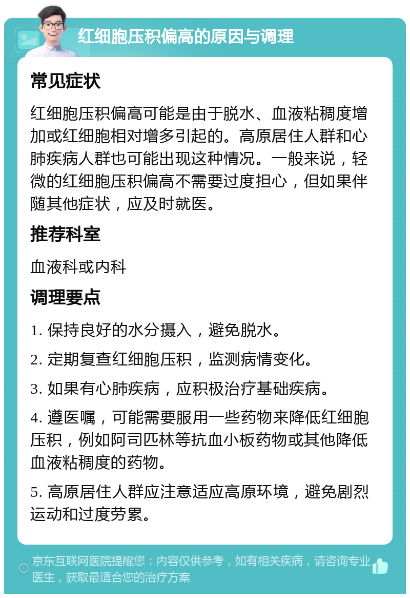 红细胞压积偏高的原因与调理 常见症状 红细胞压积偏高可能是由于脱水、血液粘稠度增加或红细胞相对增多引起的。高原居住人群和心肺疾病人群也可能出现这种情况。一般来说，轻微的红细胞压积偏高不需要过度担心，但如果伴随其他症状，应及时就医。 推荐科室 血液科或内科 调理要点 1. 保持良好的水分摄入，避免脱水。 2. 定期复查红细胞压积，监测病情变化。 3. 如果有心肺疾病，应积极治疗基础疾病。 4. 遵医嘱，可能需要服用一些药物来降低红细胞压积，例如阿司匹林等抗血小板药物或其他降低血液粘稠度的药物。 5. 高原居住人群应注意适应高原环境，避免剧烈运动和过度劳累。