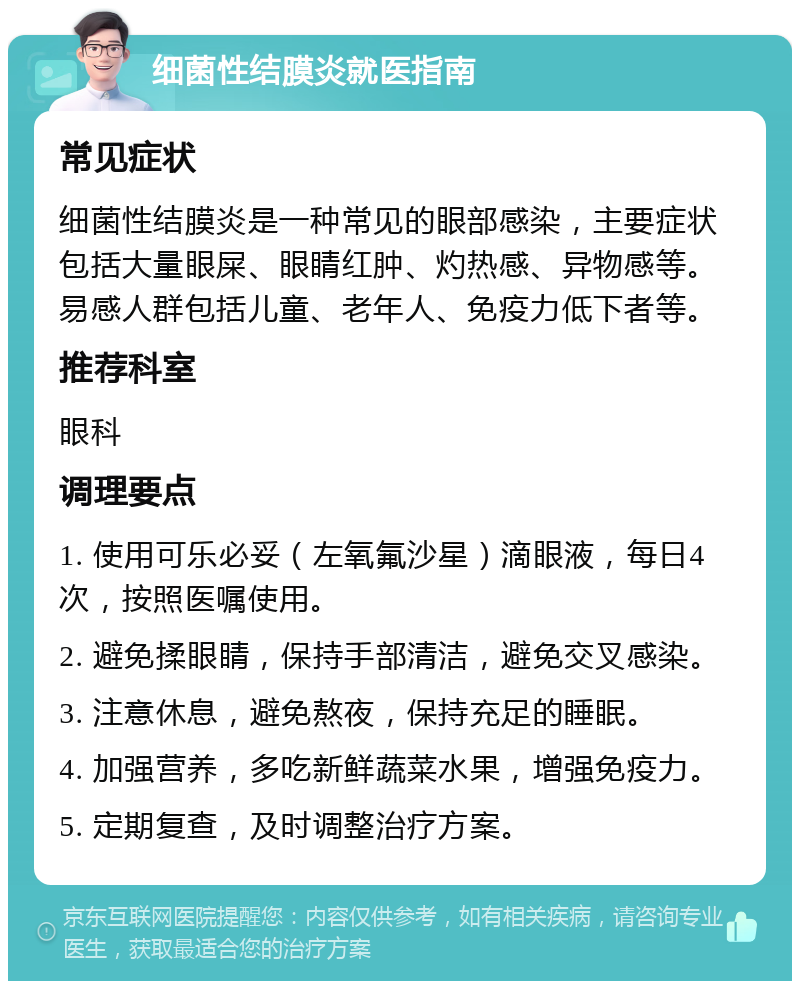 细菌性结膜炎就医指南 常见症状 细菌性结膜炎是一种常见的眼部感染，主要症状包括大量眼屎、眼睛红肿、灼热感、异物感等。易感人群包括儿童、老年人、免疫力低下者等。 推荐科室 眼科 调理要点 1. 使用可乐必妥（左氧氟沙星）滴眼液，每日4次，按照医嘱使用。 2. 避免揉眼睛，保持手部清洁，避免交叉感染。 3. 注意休息，避免熬夜，保持充足的睡眠。 4. 加强营养，多吃新鲜蔬菜水果，增强免疫力。 5. 定期复查，及时调整治疗方案。