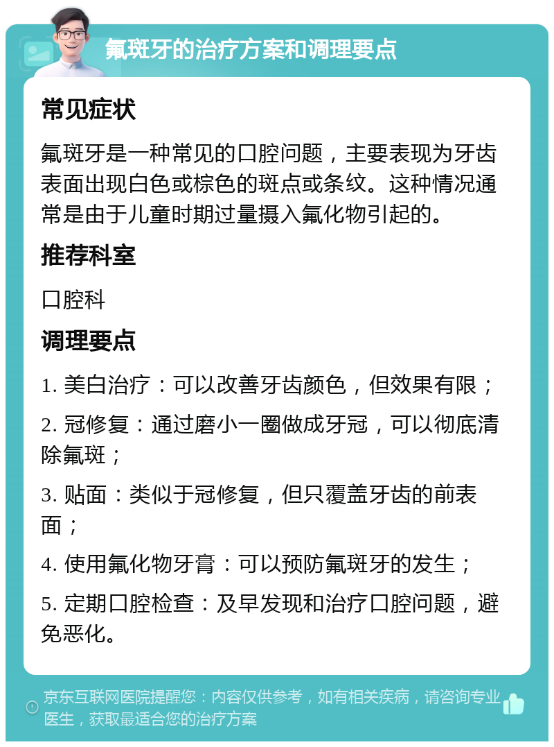 氟斑牙的治疗方案和调理要点 常见症状 氟斑牙是一种常见的口腔问题，主要表现为牙齿表面出现白色或棕色的斑点或条纹。这种情况通常是由于儿童时期过量摄入氟化物引起的。 推荐科室 口腔科 调理要点 1. 美白治疗：可以改善牙齿颜色，但效果有限； 2. 冠修复：通过磨小一圈做成牙冠，可以彻底清除氟斑； 3. 贴面：类似于冠修复，但只覆盖牙齿的前表面； 4. 使用氟化物牙膏：可以预防氟斑牙的发生； 5. 定期口腔检查：及早发现和治疗口腔问题，避免恶化。