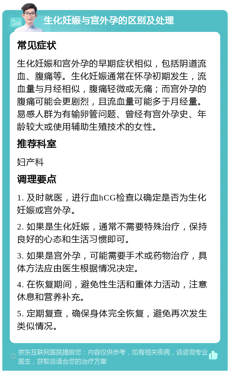 生化妊娠与宫外孕的区别及处理 常见症状 生化妊娠和宫外孕的早期症状相似，包括阴道流血、腹痛等。生化妊娠通常在怀孕初期发生，流血量与月经相似，腹痛轻微或无痛；而宫外孕的腹痛可能会更剧烈，且流血量可能多于月经量。易感人群为有输卵管问题、曾经有宫外孕史、年龄较大或使用辅助生殖技术的女性。 推荐科室 妇产科 调理要点 1. 及时就医，进行血hCG检查以确定是否为生化妊娠或宫外孕。 2. 如果是生化妊娠，通常不需要特殊治疗，保持良好的心态和生活习惯即可。 3. 如果是宫外孕，可能需要手术或药物治疗，具体方法应由医生根据情况决定。 4. 在恢复期间，避免性生活和重体力活动，注意休息和营养补充。 5. 定期复查，确保身体完全恢复，避免再次发生类似情况。