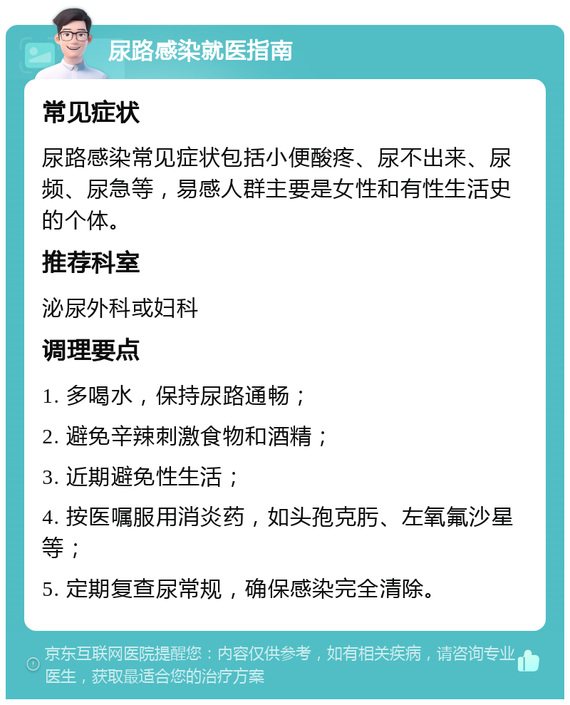 尿路感染就医指南 常见症状 尿路感染常见症状包括小便酸疼、尿不出来、尿频、尿急等，易感人群主要是女性和有性生活史的个体。 推荐科室 泌尿外科或妇科 调理要点 1. 多喝水，保持尿路通畅； 2. 避免辛辣刺激食物和酒精； 3. 近期避免性生活； 4. 按医嘱服用消炎药，如头孢克肟、左氧氟沙星等； 5. 定期复查尿常规，确保感染完全清除。