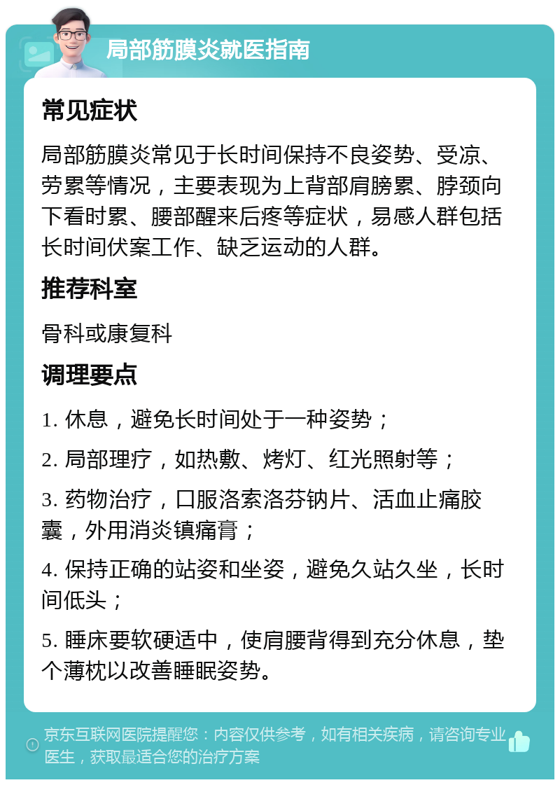 局部筋膜炎就医指南 常见症状 局部筋膜炎常见于长时间保持不良姿势、受凉、劳累等情况，主要表现为上背部肩膀累、脖颈向下看时累、腰部醒来后疼等症状，易感人群包括长时间伏案工作、缺乏运动的人群。 推荐科室 骨科或康复科 调理要点 1. 休息，避免长时间处于一种姿势； 2. 局部理疗，如热敷、烤灯、红光照射等； 3. 药物治疗，口服洛索洛芬钠片、活血止痛胶囊，外用消炎镇痛膏； 4. 保持正确的站姿和坐姿，避免久站久坐，长时间低头； 5. 睡床要软硬适中，使肩腰背得到充分休息，垫个薄枕以改善睡眠姿势。