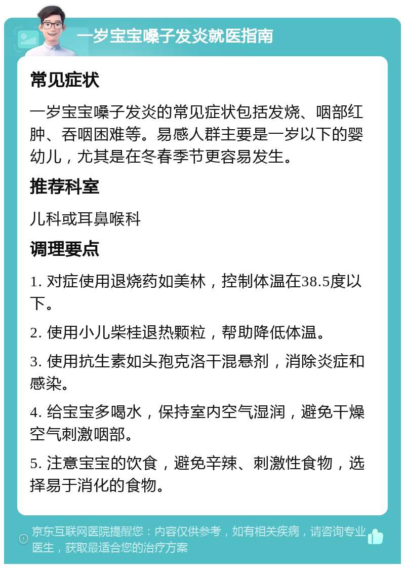 一岁宝宝嗓子发炎就医指南 常见症状 一岁宝宝嗓子发炎的常见症状包括发烧、咽部红肿、吞咽困难等。易感人群主要是一岁以下的婴幼儿，尤其是在冬春季节更容易发生。 推荐科室 儿科或耳鼻喉科 调理要点 1. 对症使用退烧药如美林，控制体温在38.5度以下。 2. 使用小儿柴桂退热颗粒，帮助降低体温。 3. 使用抗生素如头孢克洛干混悬剂，消除炎症和感染。 4. 给宝宝多喝水，保持室内空气湿润，避免干燥空气刺激咽部。 5. 注意宝宝的饮食，避免辛辣、刺激性食物，选择易于消化的食物。