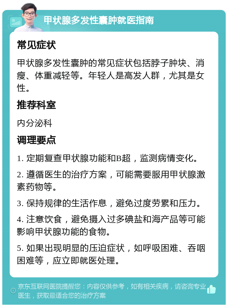 甲状腺多发性囊肿就医指南 常见症状 甲状腺多发性囊肿的常见症状包括脖子肿块、消瘦、体重减轻等。年轻人是高发人群，尤其是女性。 推荐科室 内分泌科 调理要点 1. 定期复查甲状腺功能和B超，监测病情变化。 2. 遵循医生的治疗方案，可能需要服用甲状腺激素药物等。 3. 保持规律的生活作息，避免过度劳累和压力。 4. 注意饮食，避免摄入过多碘盐和海产品等可能影响甲状腺功能的食物。 5. 如果出现明显的压迫症状，如呼吸困难、吞咽困难等，应立即就医处理。