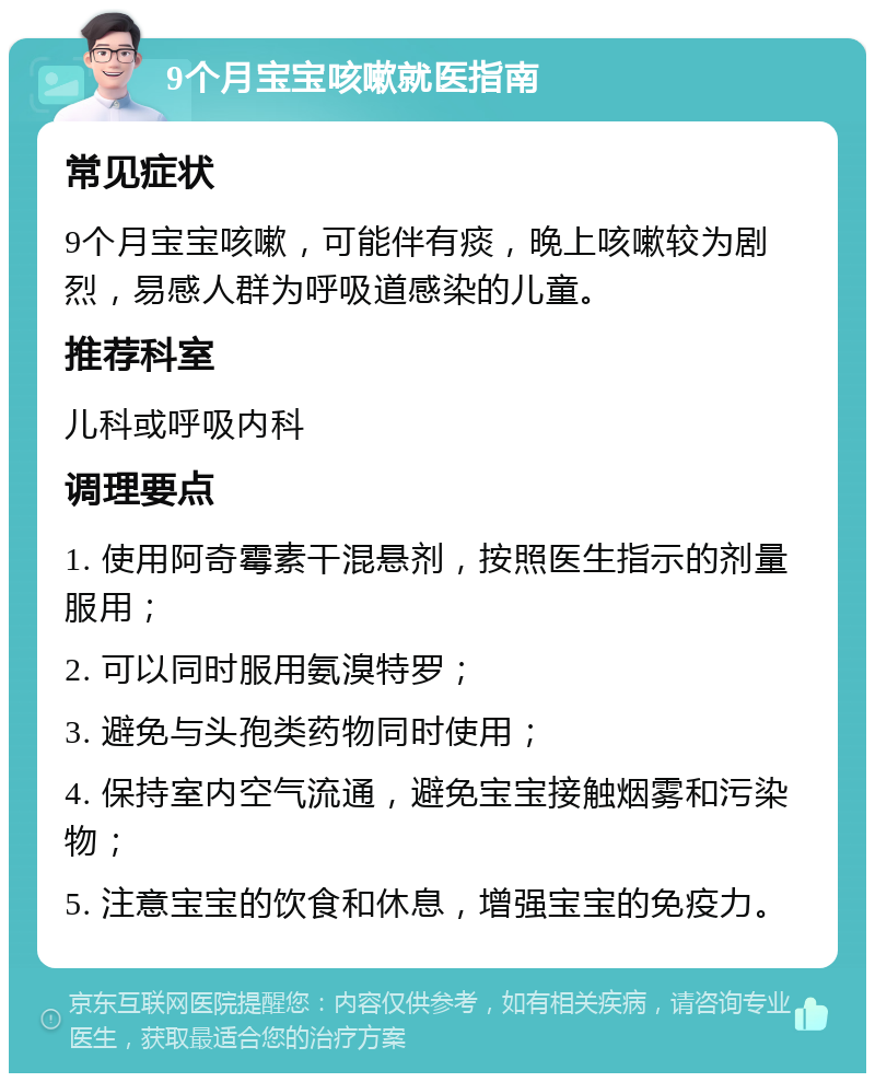 9个月宝宝咳嗽就医指南 常见症状 9个月宝宝咳嗽，可能伴有痰，晚上咳嗽较为剧烈，易感人群为呼吸道感染的儿童。 推荐科室 儿科或呼吸内科 调理要点 1. 使用阿奇霉素干混悬剂，按照医生指示的剂量服用； 2. 可以同时服用氨溴特罗； 3. 避免与头孢类药物同时使用； 4. 保持室内空气流通，避免宝宝接触烟雾和污染物； 5. 注意宝宝的饮食和休息，增强宝宝的免疫力。