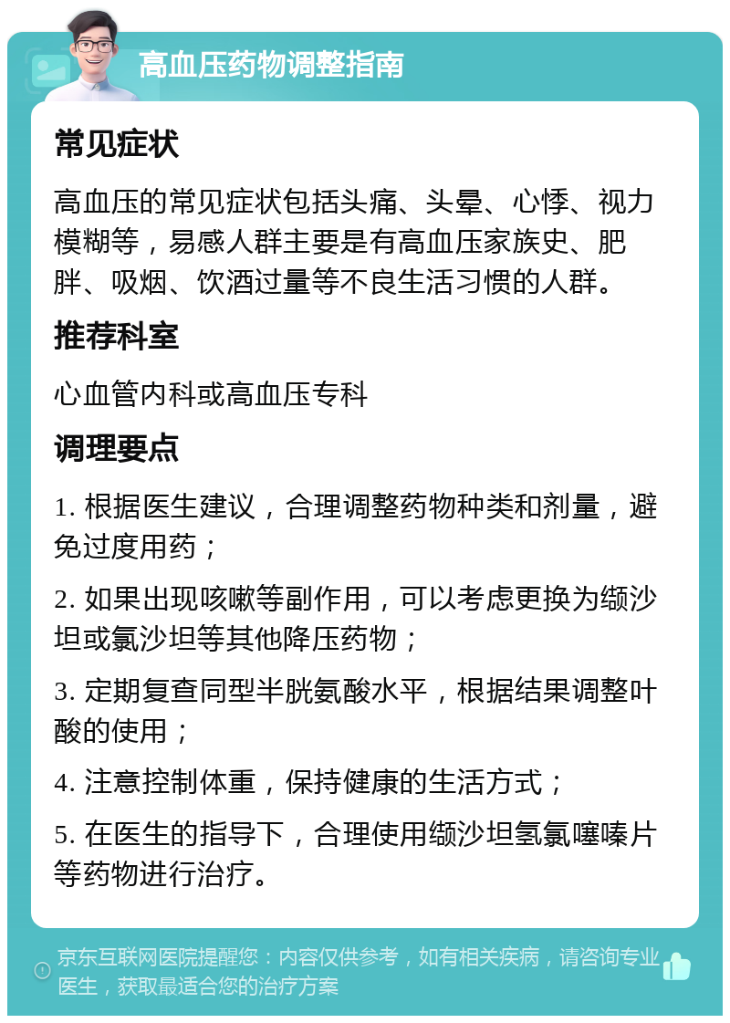 高血压药物调整指南 常见症状 高血压的常见症状包括头痛、头晕、心悸、视力模糊等，易感人群主要是有高血压家族史、肥胖、吸烟、饮酒过量等不良生活习惯的人群。 推荐科室 心血管内科或高血压专科 调理要点 1. 根据医生建议，合理调整药物种类和剂量，避免过度用药； 2. 如果出现咳嗽等副作用，可以考虑更换为缬沙坦或氯沙坦等其他降压药物； 3. 定期复查同型半胱氨酸水平，根据结果调整叶酸的使用； 4. 注意控制体重，保持健康的生活方式； 5. 在医生的指导下，合理使用缬沙坦氢氯噻嗪片等药物进行治疗。