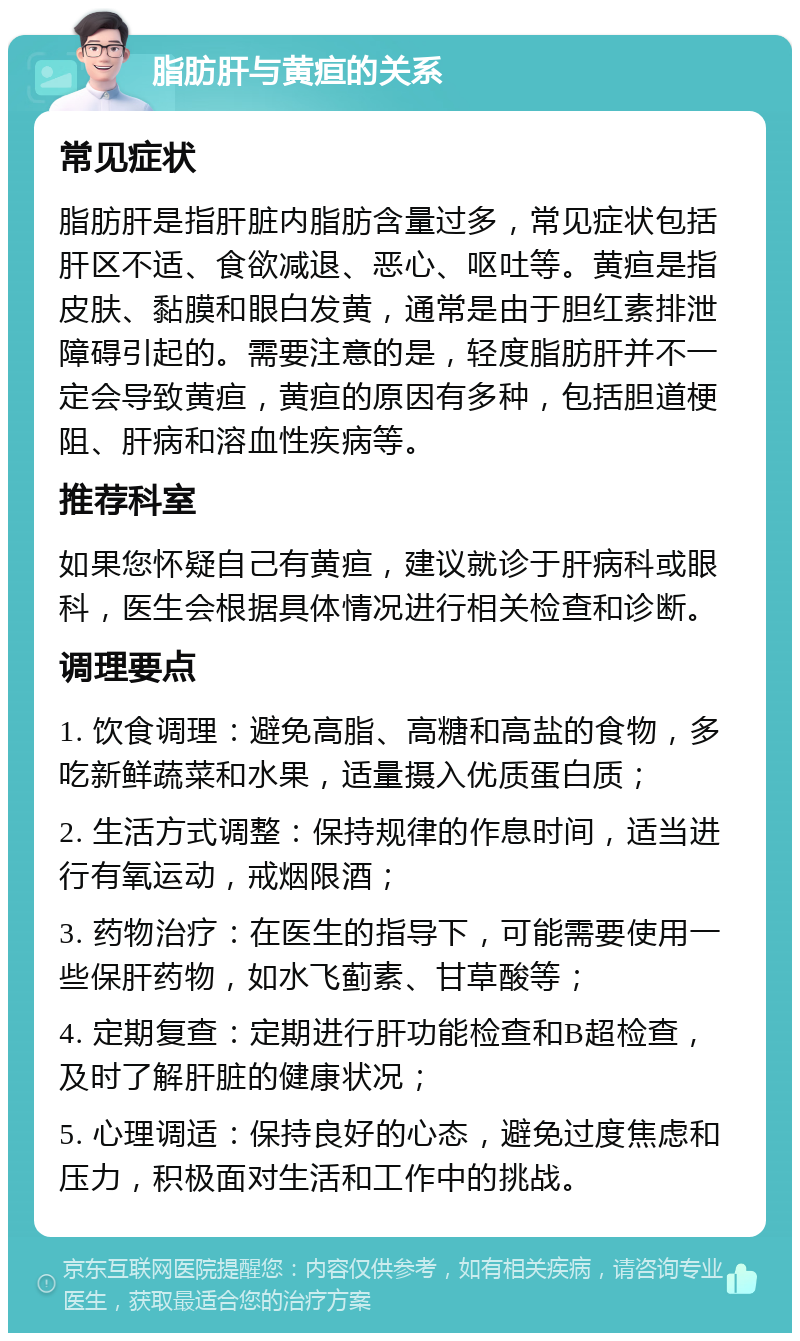 脂肪肝与黄疸的关系 常见症状 脂肪肝是指肝脏内脂肪含量过多，常见症状包括肝区不适、食欲减退、恶心、呕吐等。黄疸是指皮肤、黏膜和眼白发黄，通常是由于胆红素排泄障碍引起的。需要注意的是，轻度脂肪肝并不一定会导致黄疸，黄疸的原因有多种，包括胆道梗阻、肝病和溶血性疾病等。 推荐科室 如果您怀疑自己有黄疸，建议就诊于肝病科或眼科，医生会根据具体情况进行相关检查和诊断。 调理要点 1. 饮食调理：避免高脂、高糖和高盐的食物，多吃新鲜蔬菜和水果，适量摄入优质蛋白质； 2. 生活方式调整：保持规律的作息时间，适当进行有氧运动，戒烟限酒； 3. 药物治疗：在医生的指导下，可能需要使用一些保肝药物，如水飞蓟素、甘草酸等； 4. 定期复查：定期进行肝功能检查和B超检查，及时了解肝脏的健康状况； 5. 心理调适：保持良好的心态，避免过度焦虑和压力，积极面对生活和工作中的挑战。