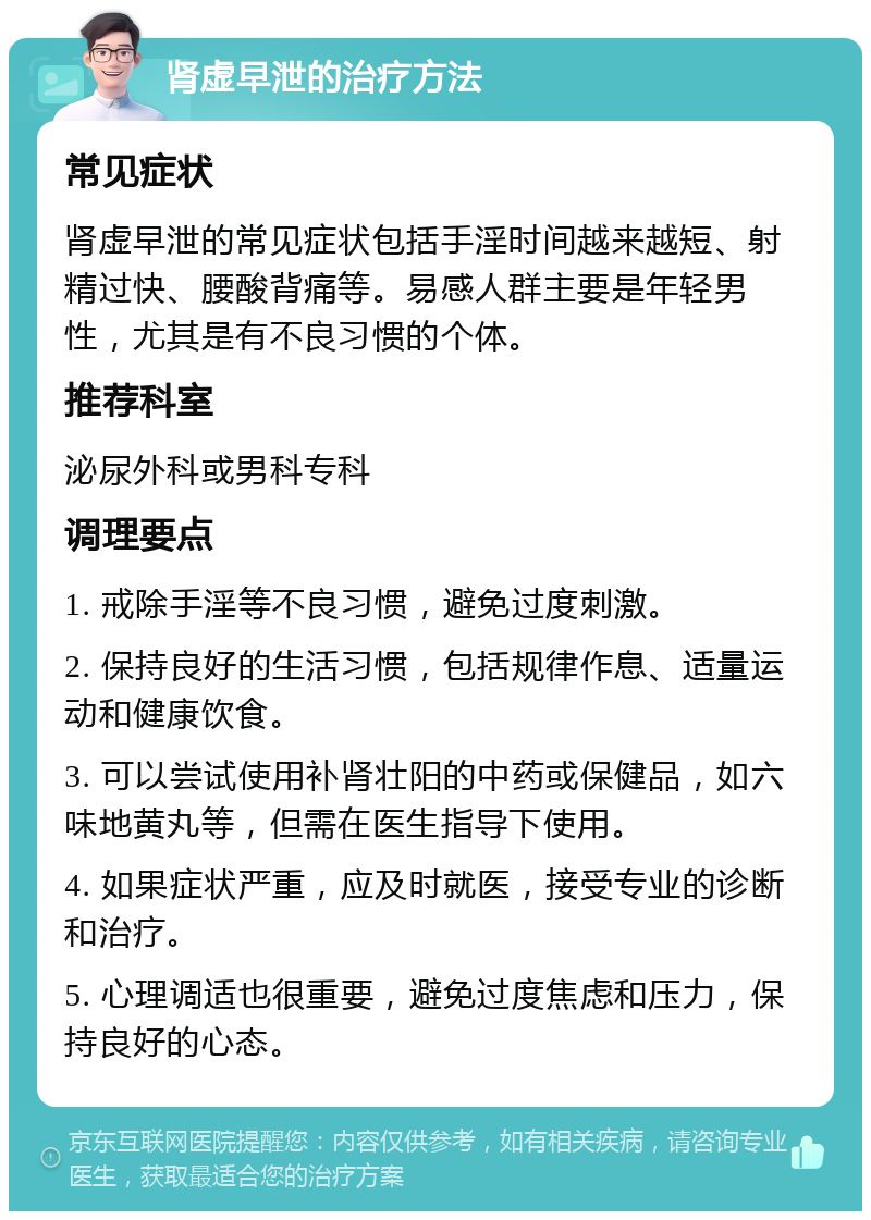 肾虚早泄的治疗方法 常见症状 肾虚早泄的常见症状包括手淫时间越来越短、射精过快、腰酸背痛等。易感人群主要是年轻男性，尤其是有不良习惯的个体。 推荐科室 泌尿外科或男科专科 调理要点 1. 戒除手淫等不良习惯，避免过度刺激。 2. 保持良好的生活习惯，包括规律作息、适量运动和健康饮食。 3. 可以尝试使用补肾壮阳的中药或保健品，如六味地黄丸等，但需在医生指导下使用。 4. 如果症状严重，应及时就医，接受专业的诊断和治疗。 5. 心理调适也很重要，避免过度焦虑和压力，保持良好的心态。