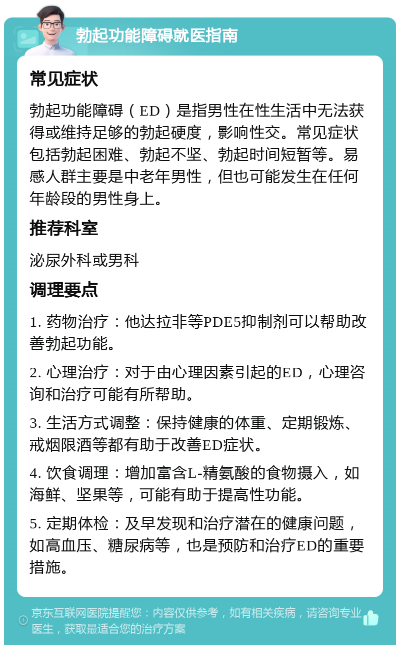 勃起功能障碍就医指南 常见症状 勃起功能障碍（ED）是指男性在性生活中无法获得或维持足够的勃起硬度，影响性交。常见症状包括勃起困难、勃起不坚、勃起时间短暂等。易感人群主要是中老年男性，但也可能发生在任何年龄段的男性身上。 推荐科室 泌尿外科或男科 调理要点 1. 药物治疗：他达拉非等PDE5抑制剂可以帮助改善勃起功能。 2. 心理治疗：对于由心理因素引起的ED，心理咨询和治疗可能有所帮助。 3. 生活方式调整：保持健康的体重、定期锻炼、戒烟限酒等都有助于改善ED症状。 4. 饮食调理：增加富含L-精氨酸的食物摄入，如海鲜、坚果等，可能有助于提高性功能。 5. 定期体检：及早发现和治疗潜在的健康问题，如高血压、糖尿病等，也是预防和治疗ED的重要措施。