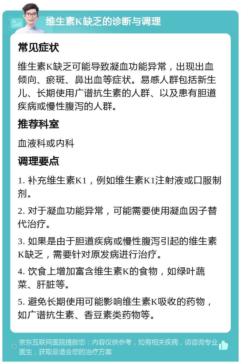 维生素K缺乏的诊断与调理 常见症状 维生素K缺乏可能导致凝血功能异常，出现出血倾向、瘀斑、鼻出血等症状。易感人群包括新生儿、长期使用广谱抗生素的人群、以及患有胆道疾病或慢性腹泻的人群。 推荐科室 血液科或内科 调理要点 1. 补充维生素K1，例如维生素K1注射液或口服制剂。 2. 对于凝血功能异常，可能需要使用凝血因子替代治疗。 3. 如果是由于胆道疾病或慢性腹泻引起的维生素K缺乏，需要针对原发病进行治疗。 4. 饮食上增加富含维生素K的食物，如绿叶蔬菜、肝脏等。 5. 避免长期使用可能影响维生素K吸收的药物，如广谱抗生素、香豆素类药物等。