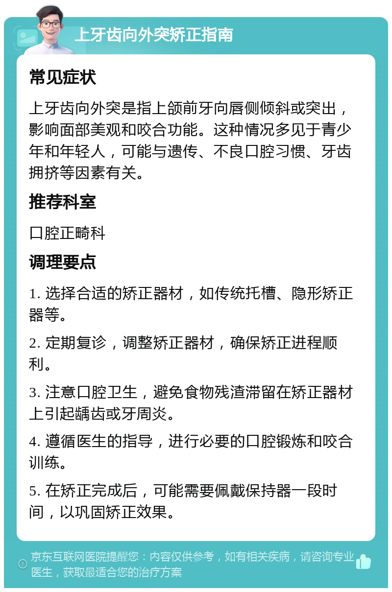 上牙齿向外突矫正指南 常见症状 上牙齿向外突是指上颌前牙向唇侧倾斜或突出，影响面部美观和咬合功能。这种情况多见于青少年和年轻人，可能与遗传、不良口腔习惯、牙齿拥挤等因素有关。 推荐科室 口腔正畸科 调理要点 1. 选择合适的矫正器材，如传统托槽、隐形矫正器等。 2. 定期复诊，调整矫正器材，确保矫正进程顺利。 3. 注意口腔卫生，避免食物残渣滞留在矫正器材上引起龋齿或牙周炎。 4. 遵循医生的指导，进行必要的口腔锻炼和咬合训练。 5. 在矫正完成后，可能需要佩戴保持器一段时间，以巩固矫正效果。